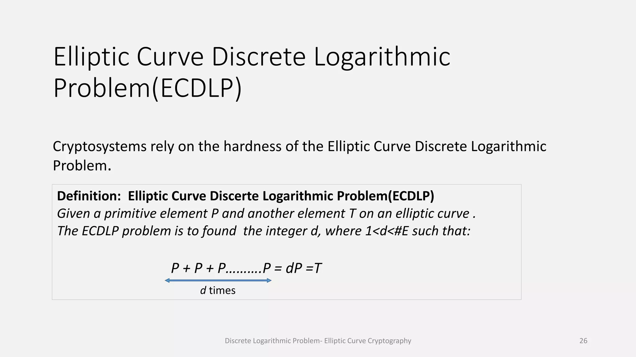 Elliptic Curve Discrete Logarithmic
Problem(ECDLP)
Cryptosystems rely on the hardness of the Elliptic Curve Discrete Logarithmic
Problem.
Definition: Elliptic Curve Discerte Logarithmic Problem(ECDLP)
Given a primitive element P and another element T on an elliptic curve .
The ECDLP problem is to found the integer d, where 1<d<#E such that:
P + P + P……….P = dP =T
d times
Discrete Logarithmic Problem- Elliptic Curve Cryptography 26
 