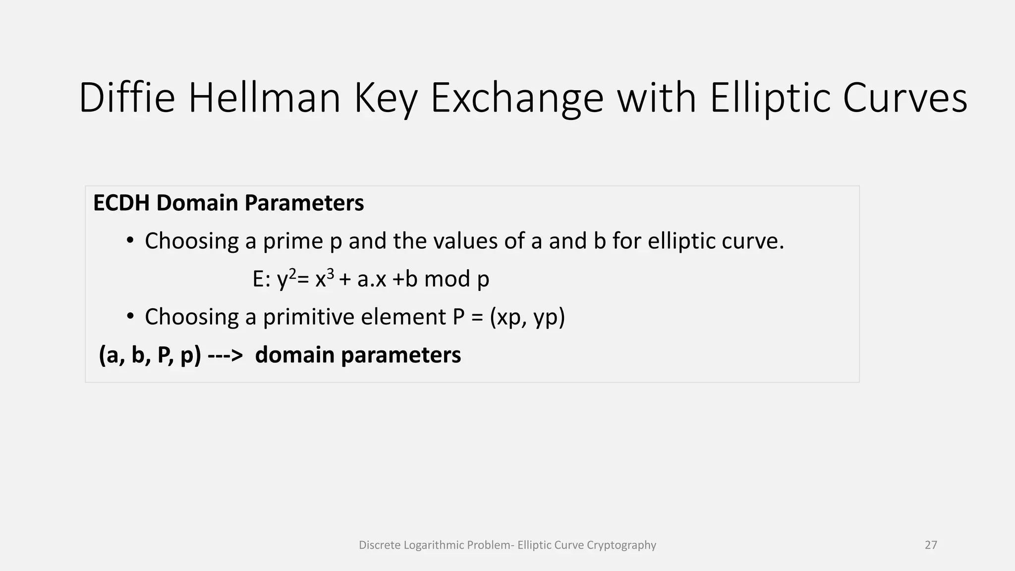 Diffie Hellman Key Exchange with Elliptic Curves
ECDH Domain Parameters
• Choosing a prime p and the values of a and b for elliptic curve.
E: y2= x3 + a.x +b mod p
• Choosing a primitive element P = (xp, yp)
(a, b, P, p) ---> domain parameters
Discrete Logarithmic Problem- Elliptic Curve Cryptography 27
 