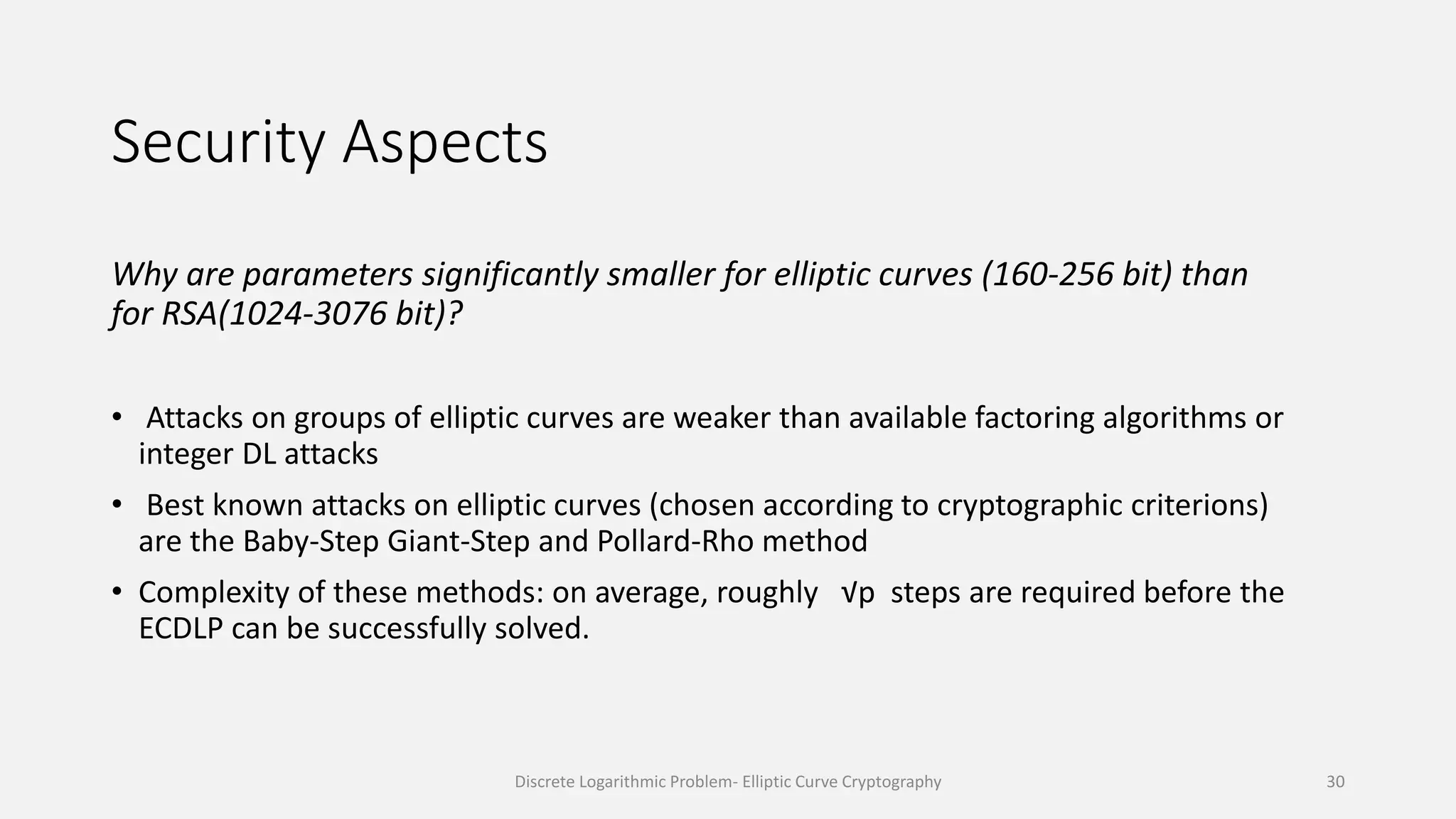 Security Aspects
Why are parameters significantly smaller for elliptic curves (160-256 bit) than
for RSA(1024-3076 bit)?
• Attacks on groups of elliptic curves are weaker than available factoring algorithms or
integer DL attacks
• Best known attacks on elliptic curves (chosen according to cryptographic criterions)
are the Baby-Step Giant-Step and Pollard-Rho method
• Complexity of these methods: on average, roughly √p steps are required before the
ECDLP can be successfully solved.
Discrete Logarithmic Problem- Elliptic Curve Cryptography 30
 