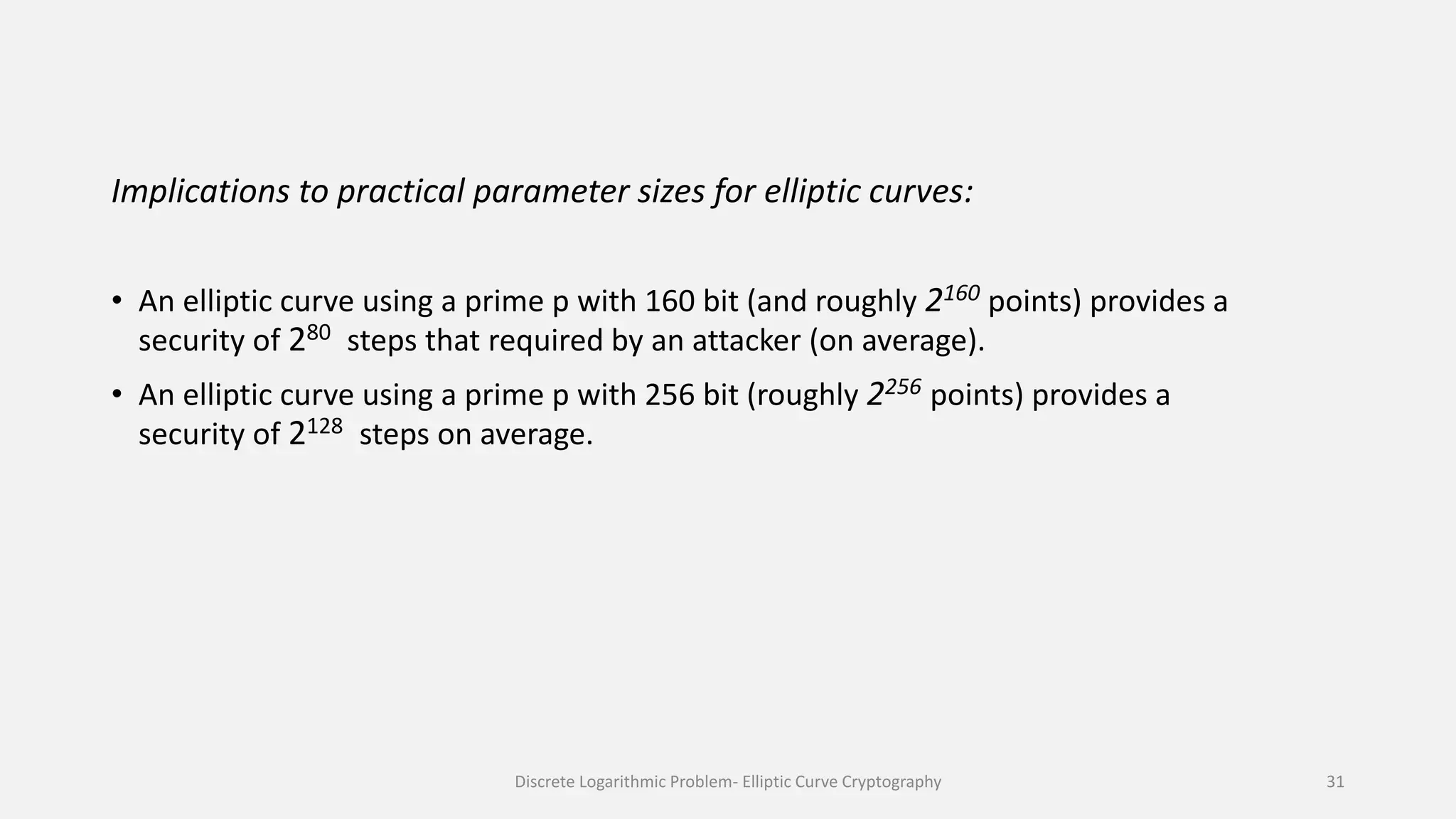 Implications to practical parameter sizes for elliptic curves:
• An elliptic curve using a prime p with 160 bit (and roughly 2160 points) provides a
security of 280 steps that required by an attacker (on average).
• An elliptic curve using a prime p with 256 bit (roughly 2256 points) provides a
security of 2128 steps on average.
Discrete Logarithmic Problem- Elliptic Curve Cryptography 31
 