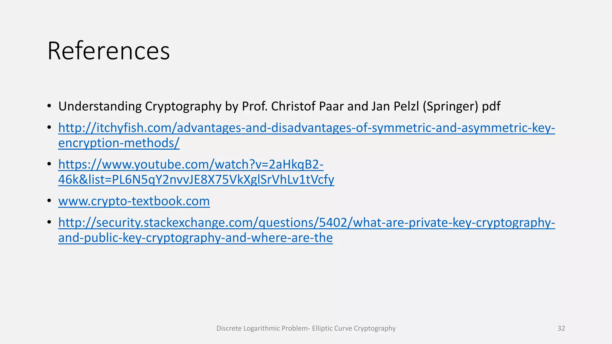 References
• Understanding Cryptography by Prof. Christof Paar and Jan Pelzl (Springer) pdf
• http://itchyfish.com/advantages-and-disadvantages-of-symmetric-and-asymmetric-key-
encryption-methods/
• https://www.youtube.com/watch?v=2aHkqB2-
46k&list=PL6N5qY2nvvJE8X75VkXglSrVhLv1tVcfy
• www.crypto-textbook.com
• http://security.stackexchange.com/questions/5402/what-are-private-key-cryptography-
and-public-key-cryptography-and-where-are-the
Discrete Logarithmic Problem- Elliptic Curve Cryptography 32
 