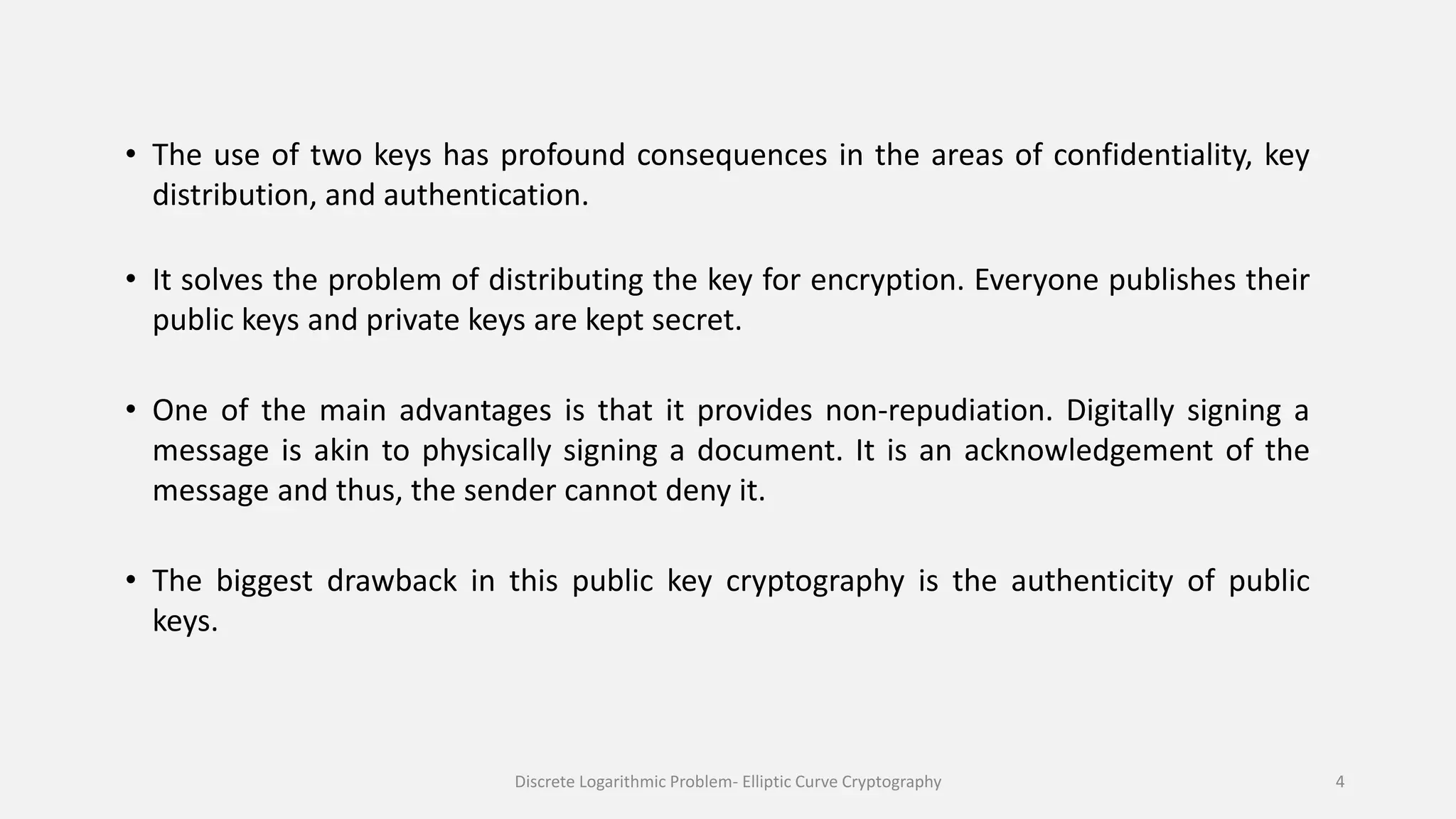 • The use of two keys has profound consequences in the areas of confidentiality, key
distribution, and authentication.
• It solves the problem of distributing the key for encryption. Everyone publishes their
public keys and private keys are kept secret.
• One of the main advantages is that it provides non-repudiation. Digitally signing a
message is akin to physically signing a document. It is an acknowledgement of the
message and thus, the sender cannot deny it.
• The biggest drawback in this public key cryptography is the authenticity of public
keys.
Discrete Logarithmic Problem- Elliptic Curve Cryptography 4
 