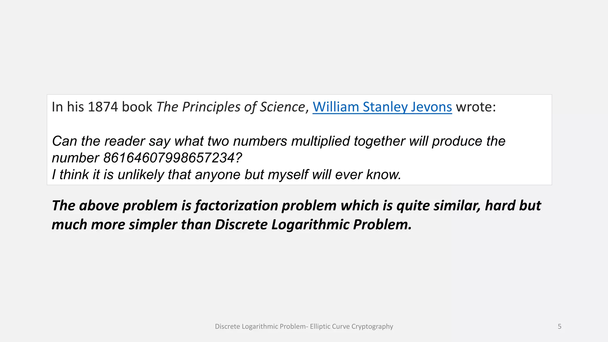 In his 1874 book The Principles of Science, William Stanley Jevons wrote:
Can the reader say what two numbers multiplied together will produce the
number 86164607998657234?
I think it is unlikely that anyone but myself will ever know.
The above problem is factorization problem which is quite similar, hard but
much more simpler than Discrete Logarithmic Problem.
Discrete Logarithmic Problem- Elliptic Curve Cryptography 5
 