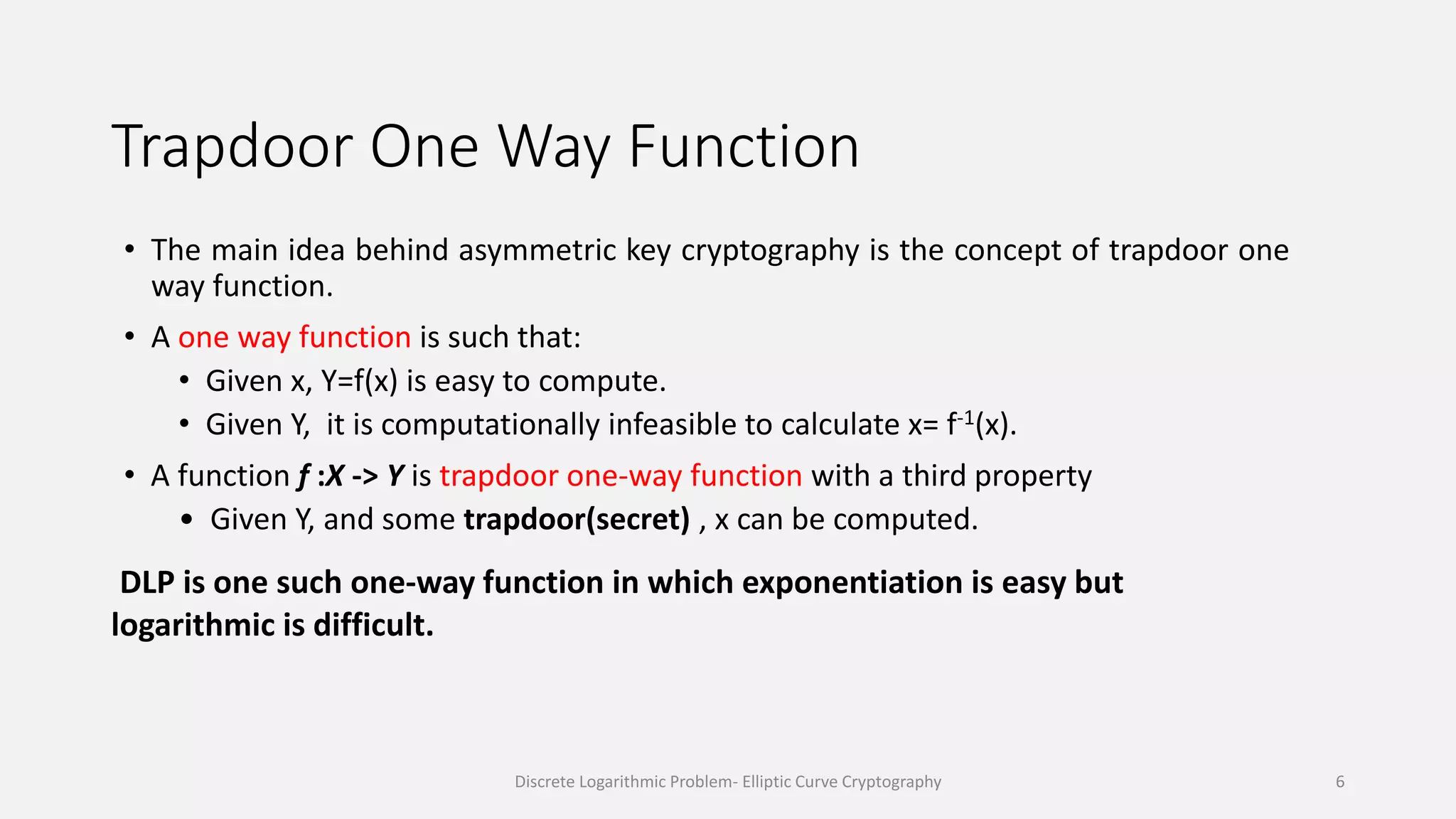 Trapdoor One Way Function
• The main idea behind asymmetric key cryptography is the concept of trapdoor one
way function.
• A one way function is such that:
• Given x, Y=f(x) is easy to compute.
• Given Y, it is computationally infeasible to calculate x= f-1(x).
• A function f :X -> Y is trapdoor one-way function with a third property
• Given Y, and some trapdoor(secret) , x can be computed.
DLP is one such one-way function in which exponentiation is easy but
logarithmic is difficult.
Discrete Logarithmic Problem- Elliptic Curve Cryptography 6
 