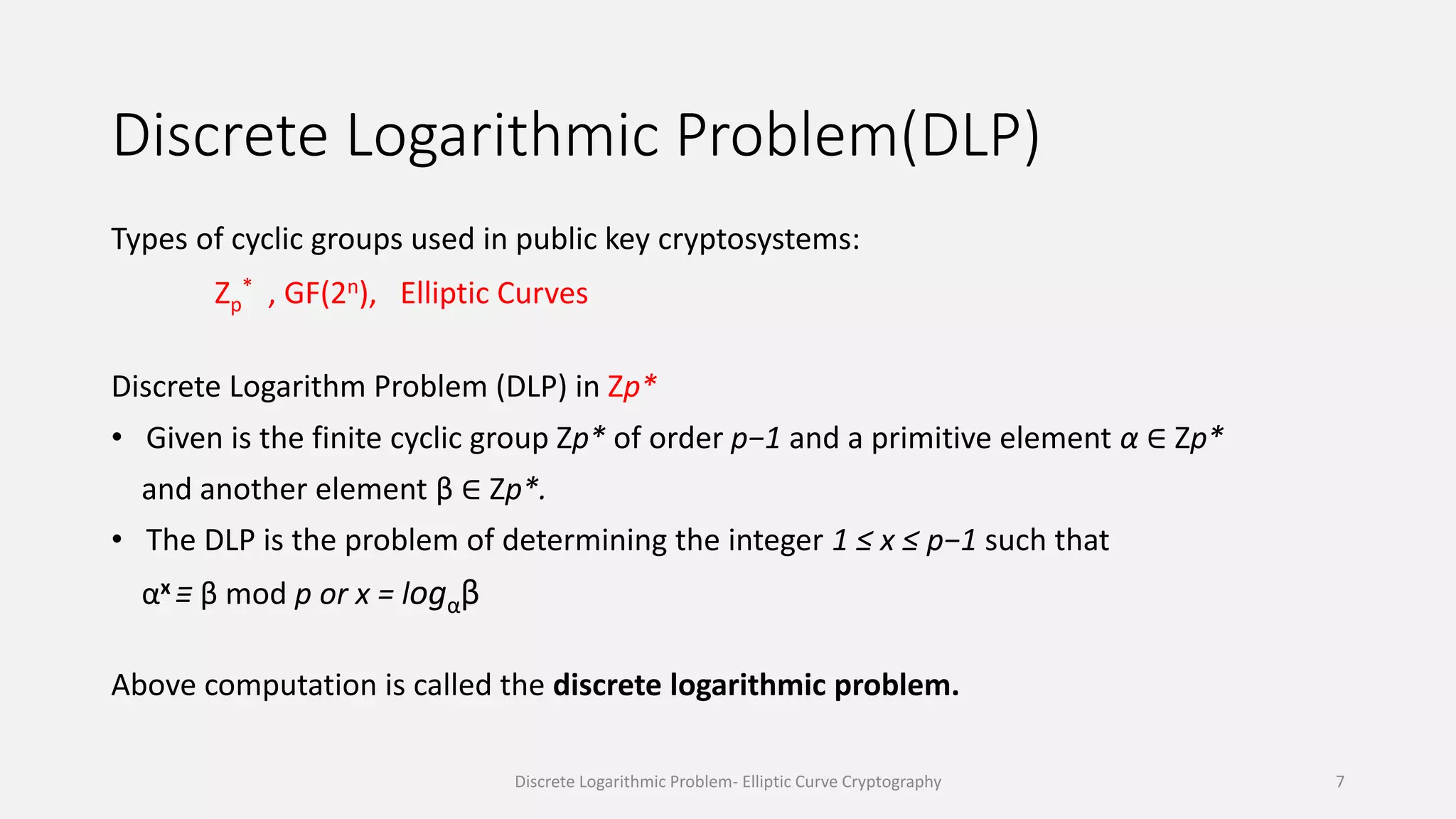 Discrete Logarithmic Problem(DLP)
Types of cyclic groups used in public key cryptosystems:
Zp
* , GF(2n), Elliptic Curves
Discrete Logarithm Problem (DLP) in Zp*
• Given is the finite cyclic group Zp* of order p−1 and a primitive element α ∈ Zp*
and another element β ∈ Zp*.
• The DLP is the problem of determining the integer 1 ≤ x ≤ p−1 such that
αx ≡ β mod p or x = logαβ
Above computation is called the discrete logarithmic problem.
Discrete Logarithmic Problem- Elliptic Curve Cryptography 7
 