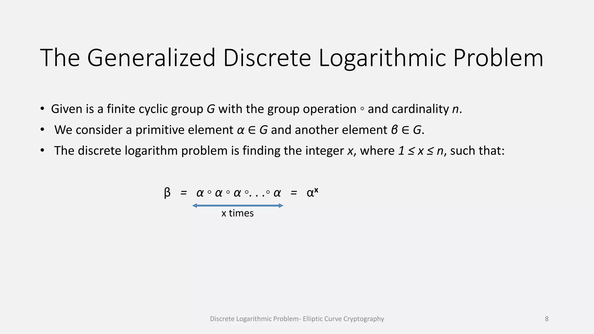 The Generalized Discrete Logarithmic Problem
• Given is a finite cyclic group G with the group operation ◦ and cardinality n.
• We consider a primitive element α ∈ G and another element β ∈ G.
• The discrete logarithm problem is finding the integer x, where 1 ≤ x ≤ n, such that:
β = α ◦ α ◦ α ◦. . .◦ α = αx
x times
Discrete Logarithmic Problem- Elliptic Curve Cryptography 8
 