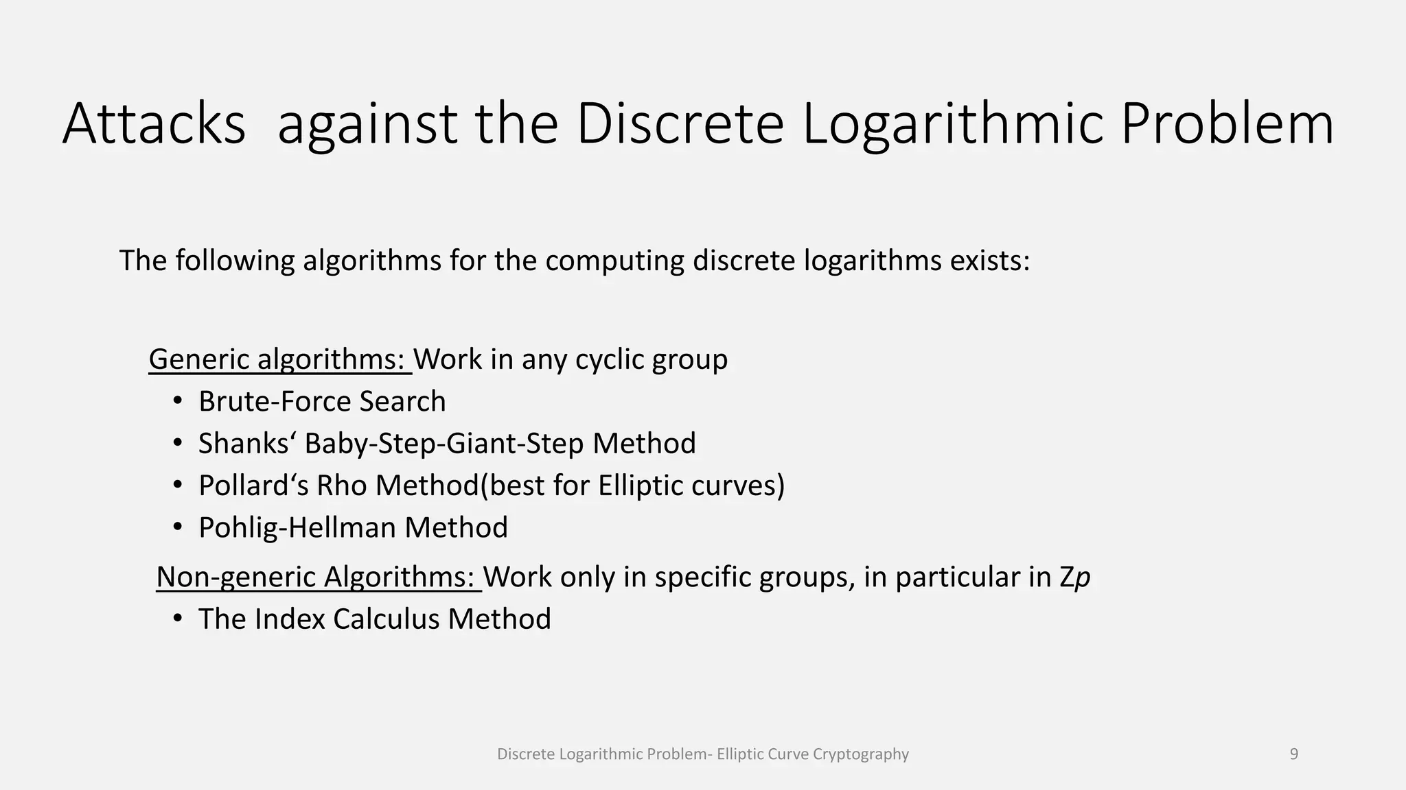 Attacks against the Discrete Logarithmic Problem
The following algorithms for the computing discrete logarithms exists:
Generic algorithms: Work in any cyclic group
• Brute-Force Search
• Shanks‘ Baby-Step-Giant-Step Method
• Pollard‘s Rho Method(best for Elliptic curves)
• Pohlig-Hellman Method
Non-generic Algorithms: Work only in specific groups, in particular in Zp
• The Index Calculus Method
Discrete Logarithmic Problem- Elliptic Curve Cryptography 9
 