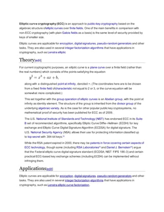 Elliptic curve cryptography (ECC) is an approach to public-key cryptography based on the
algebraic structure ofelliptic curves over finite fields. One of the main benefits in comparison with
non-ECC cryptography (with plain Galois fields as a basis) is the same level of security provided by
keys of smaller size.
Elliptic curves are applicable for encryption, digital signatures, pseudo-random generators and other
tasks. They are also used in several integer factorization algorithms that have applications in
cryptography, such as Lenstra elliptic
Theory[edit]
For current cryptographic purposes, an elliptic curve is a plane curve over a finite field (rather than
the real numbers) which consists of the points satisfying the equation
along with a distinguished point at infinity, denoted ∞. (The coordinates here are to be chosen
from a fixed finite field ofcharacteristic not equal to 2 or 3, or the curve equation will be
somewhat more complicated.)
This set together with the group operation of elliptic curves is an Abelian group, with the point at
infinity as identity element. The structure of the group is inherited from the divisor group of the
underlying algebraic variety. As is the case for other popular public key cryptosystems, no
mathematical proof of security has been published for ECC as of 2009.
The U.S. National Institute of Standards and Technology (NIST) has endorsed ECC in its Suite
B set of recommended algorithms, specifically Elliptic Curve Diffie–Hellman (ECDH) for key
exchange and Elliptic Curve Digital Signature Algorithm (ECDSA) for digital signature. The
U.S. National Security Agency (NSA) allows their use for protecting information classified up
to top secret with 384-bit keys.[3]
While the RSA patent expired in 2000, there may be patents in force covering certain aspects of
ECC technology, though some (including RSA Laboratories[4]
and Daniel J. Bernstein[5]
) argue
that the Federal elliptic curve digital signature standard (ECDSA; NIST FIPS 186-3) and certain
practical ECC-based key exchange schemes (including ECDH) can be implemented without
infringing them.
Applications[edit]
Elliptic curves are applicable for encryption, digital signatures, pseudo-random generators and other
tasks. They are also used in several integer factorization algorithms that have applications in
cryptography, such as Lenstra elliptic curve factorization.
 