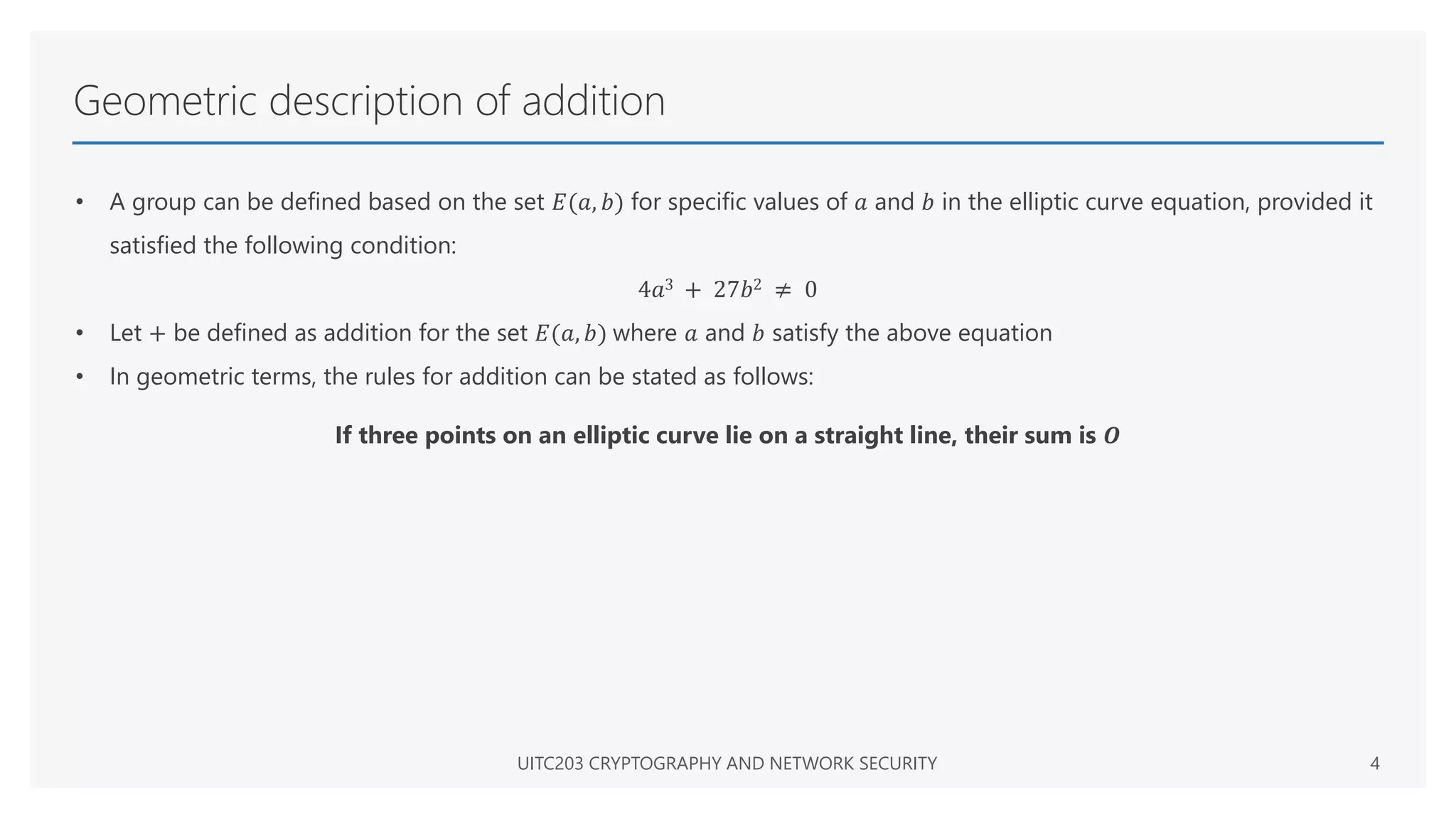 Geometric description of addition
• A group can be defined based on the set 𝐸(𝑎, 𝑏) for specific values of 𝑎 and 𝑏 in the elliptic curve equation, provided it
satisfied the following condition:
4𝑎3 + 27𝑏2 ≠ 0
• Let + be defined as addition for the set 𝐸(𝑎, 𝑏) where 𝑎 and 𝑏 satisfy the above equation
• In geometric terms, the rules for addition can be stated as follows:
If three points on an elliptic curve lie on a straight line, their sum is 𝑶
UITC203 CRYPTOGRAPHY AND NETWORK SECURITY 4
 