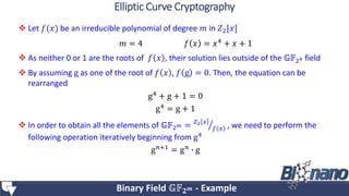  Let 𝑓(𝑥) be an irreducible polynomial of degree 𝑚 in 𝑍2[𝑥]
 As neither 0 or 1 are the roots of 𝑓 𝑥 , their solution lies outside of the 𝔾𝔽24 field
 By assuming g as one of the root of 𝑓 𝑥 , 𝑓 g = 0. Then, the equation can be
rearranged
g4
+ g + 1 = 0
g4 = g + 1
 In order to obtain all the elements of 𝔾𝔽2 𝑚 = 𝑍2 𝑥
𝑓 𝑥 , we need to perform the
following operation iteratively beginning from g4
g 𝑛+1 = g 𝑛 ∙ g
𝑚 = 4 𝑓 𝑥 = 𝑥4 + 𝑥 + 1
Binary Field 𝔾𝔽 𝟐 𝒎 - Example
Elliptic Curve Cryptography
 