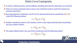  In order to add two points, several addition, doubling and inversion operations are required
 There are various proposals about using a new coordinate system avoids the need of use
inversion operations
 By using projective coordinates, the EC can be represented by three coordinates (𝑋, 𝑌, 𝑍)
under the following relation
𝑥 = 𝑋
𝑍 ; 𝑦 = 𝑌
𝑍
 Another coordinate system is the Jacobian, which is also represented by three coordinates,
but uses another relation
𝑥 = 𝑋
𝑍2 ; 𝑦 = 𝑌
𝑍3
 The López-Dahab system also uses three coordinates and the following relation
𝑥 = 𝑋
𝑍 ; 𝑦 = 𝑌
𝑍2
Projective Coordinates
Elliptic Curve Cryptography
 