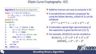  Additive inverses are easy to compute in EC
 A recoded binary method is proposed: By
using the follow identity, a block of 1s can be
collapsed
2𝑖+𝑗−1 + 2𝑖+𝑗−2 + ⋯ + 2𝑖 = 2𝑖+𝑗 − 2𝑖
 A redundant signed-digit representation of
the exponents is given by the set {1,0, 1}
 For example, (0110111) can be recoded as
01101112 = 25 + 24 + 22 + 21 + 20
10010012 = 26 − 23 − 20
Algorithm 2: Recoding Binary Algorithm
Input: 𝐺 = 𝑋, 𝑌, 𝑍 ∈ 𝐸(𝔽2 𝑚),
𝑘 = (𝑘 𝑚−1, 𝑘 𝑚−2, … , 𝑘1, 𝑘0)2 𝑤𝑖𝑡ℎ 𝑘𝑖
∈ {1,0, 1}
Output:𝑄 = 𝑘𝐺
Procedure:
1. 𝑄 = 𝐺;
2. for 𝑖 = 𝑚 − 2 downto 0 do:
3. 𝑄 = 2 ∙ 𝑄; #Point Double
4. if 𝑘𝑖 = 1 then:
5. 𝑄 = 𝑄 + 𝐺; #Point Add
6. else if 𝑘𝑖 = 1 then:
7. 𝑃 = 𝑄 − 𝐺; #Point Sub
8. end if
9. end for
10. return 𝑄;
Recoding Binary Algorithm
Elliptic Curve Cryptography - ECC
 