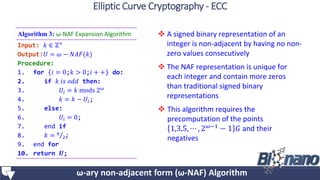  A signed binary representation of an
integer is non-adjacent by having no non-
zero values consecutively
 The NAF representation is unique for
each integer and contain more zeros
than traditional signed binary
representations
 This algorithm requires the
precomputation of the points
1,3,5, ⋯ , 2 𝜔−1 − 1 𝐺 and their
negatives
Algorithm 3: ω-NAF Expansion Algorithm
Input: 𝑘 ∈ ℤ+
Output:𝑈 = 𝜔 − 𝑁𝐴𝐹(𝑘)
Procedure:
1. for {𝑖 = 0;𝑘 > 0;𝑖 + +} do:
2. if 𝑘 𝑖𝑠 𝑜𝑑𝑑 then:
3. 𝑈𝑖 = 𝑘 mods 2 𝜔
4. 𝑘 = 𝑘 − 𝑈𝑖;
5. else:
6. 𝑈𝑖 = 0;
7. end if
8. 𝑘 = 𝑘
2;
9. end for
10. return 𝑼;
ω-ary non-adjacent form (ω-NAF) Algorithm
Elliptic Curve Cryptography - ECC
 