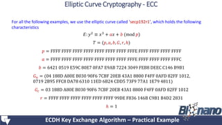 For all the following examples, we use the elliptic curve called ‘secp192r1’, which holds the following
characteristics
𝐸: 𝑦2 ≡ 𝑥3 + 𝑎𝑥 + 𝑏 (mod 𝑝)
𝑇 = (𝑝, 𝑎, 𝑏, 𝐺, 𝑟, ℎ)
𝑝 = FFFF FFFF FFFF FFFF FFFF FFFF FFFF FFFE FFFF FFFF FFFF FFFF
𝑎 = FFFF FFFF FFFF FFFF FFFF FFFF FFFF FFFE FFFF FFFF FFFF FFFC
𝑏 = 6421 0519 E59C 80E7 0FA7 E9AB 7224 3049 FEB8 DEEC C146 B9B1
𝐺 𝑢 = (04 188D A80E B030 90F6 7CBF 20EB 43A1 8800 F4FF 0AFD 82FF 1012,
0719 2B95 FFC8 DA78 6310 11ED 6B24 CDD5 73F9 77A1 1E79 4811)
𝐺𝑐 = 03 188D A80E B030 90F6 7CBF 20EB 43A1 8800 F4FF 0AFD 82FF 1012
𝑟 = FFFF FFFF FFFF FFFF FFFF FFFF 99DE F836 146B C9B1 B4D2 2831
ℎ = 1
ECDH Key Exchange Algorithm – Practical Example
Elliptic Curve Cryptography - ECC
 