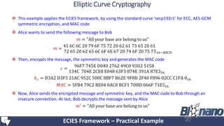  This example applies the ECIES framework, by using the standard curve 'secp192r1’ for ECC, AES-GCM
symmetric encryption, and MAC code
 Alice wants to send the following message to Bob
𝑚 = "All your base are belong to us"
𝑚 =
41 6C 6C 20 79 6F 75 72 20 62 61 73 65 20 61
72 65 20 62 65 6C 6F 6E 67 20 74 6F 20 75 7316−ASCII
 Then, encrypts the message, the symmetric key and generates the MAC code
𝑐 =
96F7 745E D040 2762 49C0 93D2 5158
134C 704E 2CE8 E048 63F3 874E 391A 87E316
𝑘 𝑐 = D3A2 D3F3 21AC 952C 500C 8BF7 B62E 9F8D 2F40 F896 02CC C1FA 016
𝑀𝐴𝐶 = 5FB4 79C2 BE04 0AC8 BCF1 7DBD 066F 71E516
 Now, Alice sends the encrypted message and symmetric key, and the MAC code to Bob through an
insecure connection. At last, Bob decrypts the message sent by Alice
𝑚′ = "All your base are belong to us"
ECIES Framework – Practical Example
Elliptic Curve Cryptography
 
