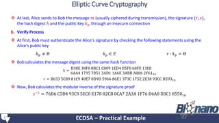  At last, Alice sends to Bob the message 𝑚 (usually ciphered during transmission), the signature {𝑟, 𝑠},
the hash digest ℎ and the public key 𝑘 𝑝 through an insecure connection
b. Verify Process
 At first, Bob must authenticate the Alice’s signature by checking the following statements using the
Alice’s public key
 Bob calculates the message digest using the same hash function
ℎ =
B38E 38F0 8BC1 C009 1ED4 B5F0 60FE 13E8
6AA4 1795 7851 3AD1 1A6E 3ABB A006 2F6116
𝑟 = B633 5C89 81C9 40E7 0D9D 5966 86E1 373C 1752 2E38 93CC D59316
 Now, Bob calculates the modular inverse of the signature proof
𝑠−1 = 76D6 C5D4 93C9 5EC0 E178 82CB 0CA7 2A3A 1F76 D6A0 D3C1 855016
ECDSA – Practical Example
Elliptic Curve Cryptography
𝑘 𝑝 ≠ Θ 𝑘 𝑝 ∈ 𝐸 𝑟 ∙ 𝑘 𝑝 = Θ
 