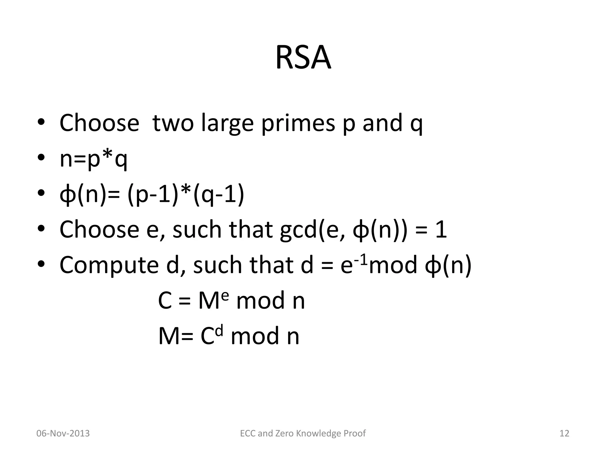 RSA
•
•
•
•
•

Choose two large primes p and q
n=p*q
φ(n)= (p-1)*(q-1)
Choose e, such that gcd(e, φ(n)) = 1
Compute d, such that d = e-1mod φ(n)
C = Me mod n
M= Cd mod n

06-Nov-2013

ECC and Zero Knowledge Proof

12

 