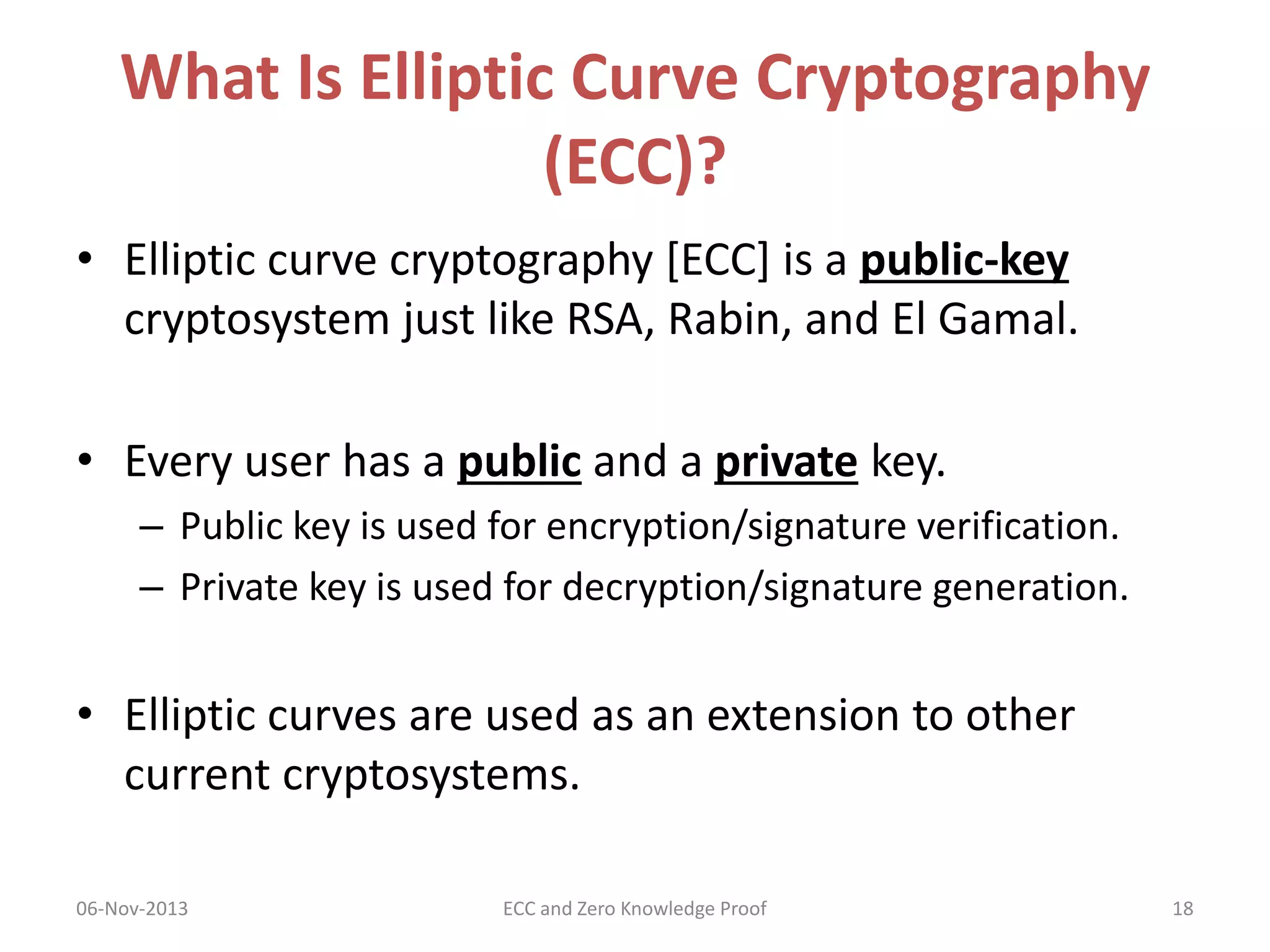 What Is Elliptic Curve Cryptography
(ECC)?
• Elliptic curve cryptography [ECC] is a public-key
cryptosystem just like RSA, Rabin, and El Gamal.
• Every user has a public and a private key.
– Public key is used for encryption/signature verification.
– Private key is used for decryption/signature generation.

• Elliptic curves are used as an extension to other
current cryptosystems.
06-Nov-2013

ECC and Zero Knowledge Proof

18

 