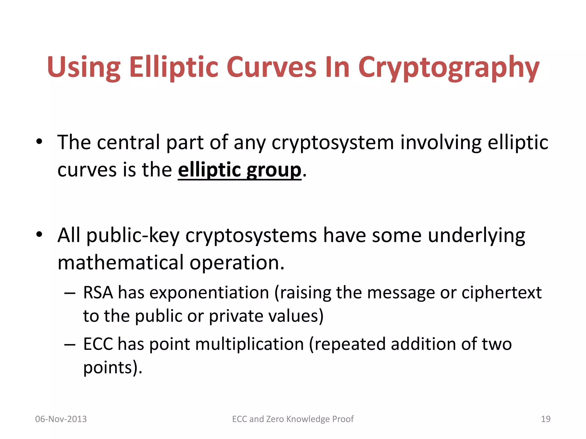 Using Elliptic Curves In Cryptography
• The central part of any cryptosystem involving elliptic
curves is the elliptic group.
• All public-key cryptosystems have some underlying
mathematical operation.
– RSA has exponentiation (raising the message or ciphertext
to the public or private values)
– ECC has point multiplication (repeated addition of two
points).
06-Nov-2013

ECC and Zero Knowledge Proof

19

 
