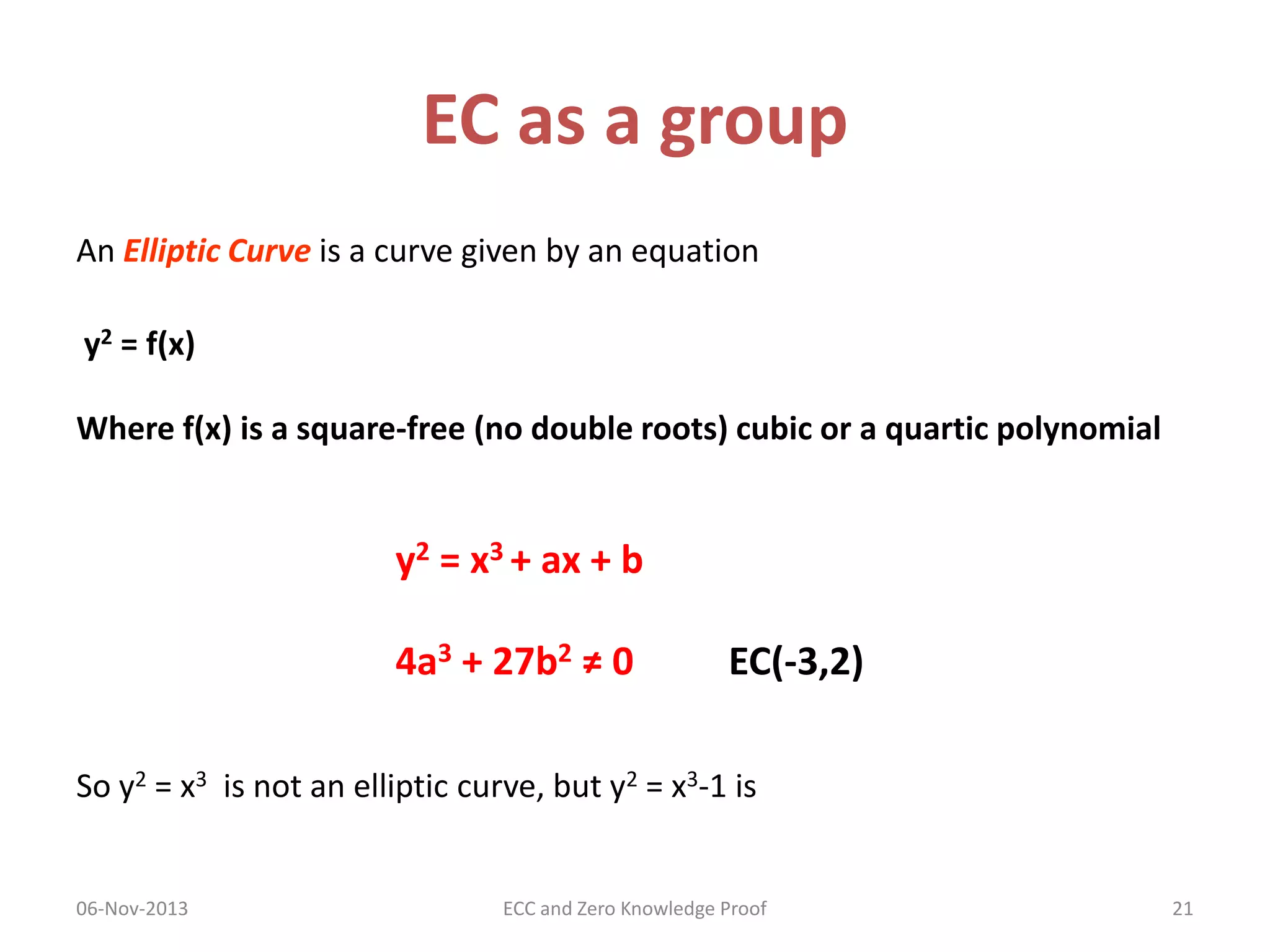 EC as a group
An Elliptic Curve is a curve given by an equation
y2 = f(x)

Where f(x) is a square-free (no double roots) cubic or a quartic polynomial

y2 = x3 + ax + b
4a3 + 27b2 ≠ 0

EC(-3,2)

So y2 = x3 is not an elliptic curve, but y2 = x3-1 is

06-Nov-2013

ECC and Zero Knowledge Proof

21

 