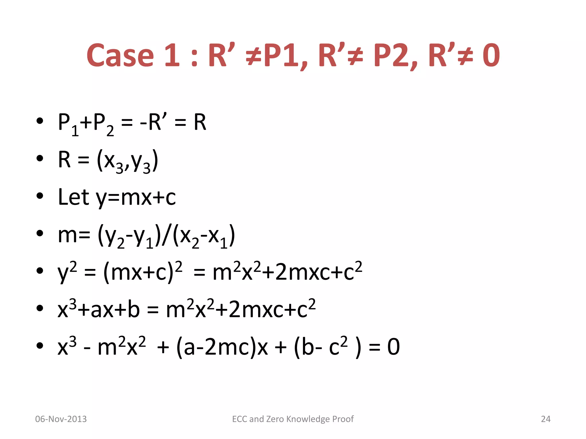 Case 1 : R’ ≠P1, R’≠ P2, R’≠ 0
•
•
•
•
•
•
•

P1+P2 = -R’ = R
R = (x3,y3)
Let y=mx+c
m= (y2-y1)/(x2-x1)
y2 = (mx+c)2 = m2x2+2mxc+c2
x3+ax+b = m2x2+2mxc+c2
x3 - m2x2 + (a-2mc)x + (b- c2 ) = 0

06-Nov-2013

ECC and Zero Knowledge Proof

24

 