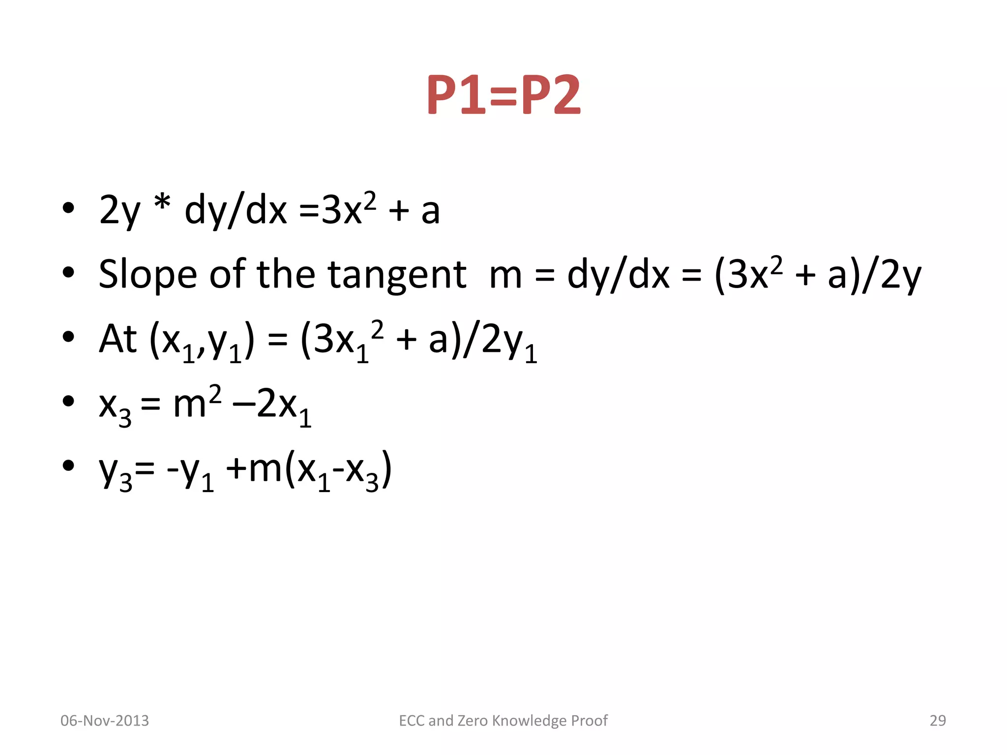 P1=P2
•
•
•
•
•

2y * dy/dx =3x2 + a
Slope of the tangent m = dy/dx = (3x2 + a)/2y
At (x1,y1) = (3x12 + a)/2y1
x3 = m2 –2x1
y3= -y1 +m(x1-x3)

06-Nov-2013

ECC and Zero Knowledge Proof

29

 
