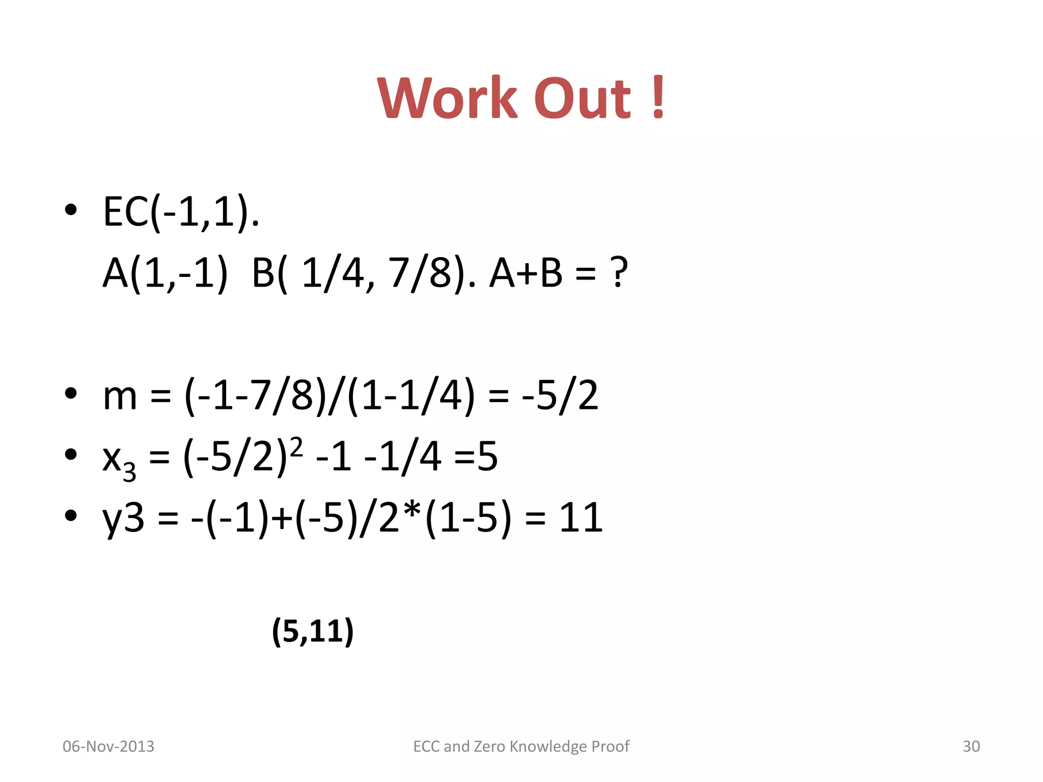 Work Out !
• EC(-1,1).
A(1,-1) B( 1/4, 7/8). A+B = ?
• m = (-1-7/8)/(1-1/4) = -5/2
• x3 = (-5/2)2 -1 -1/4 =5
• y3 = -(-1)+(-5)/2*(1-5) = 11
(5,11)

06-Nov-2013

ECC and Zero Knowledge Proof

30

 