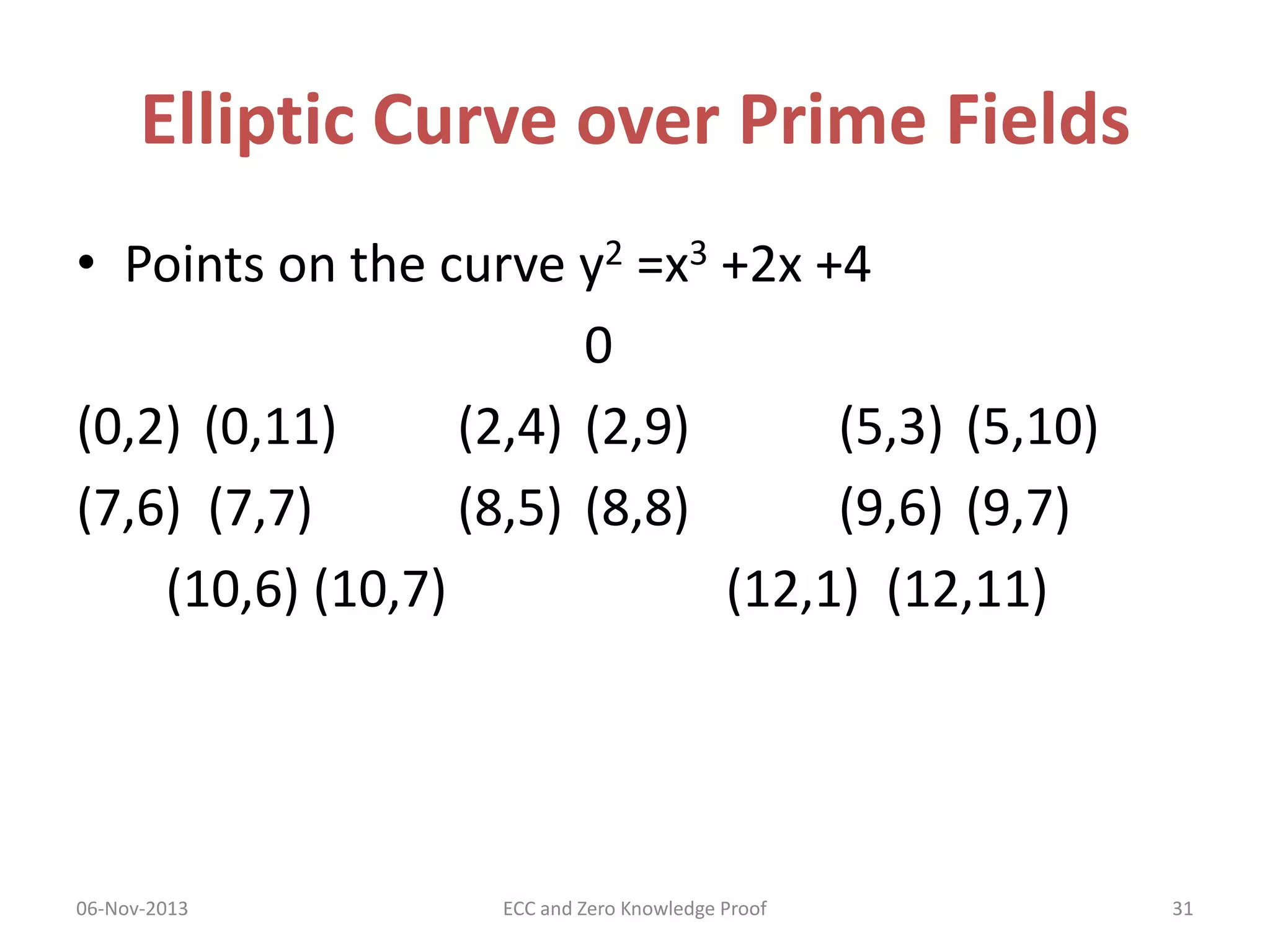 Elliptic Curve over Prime Fields
• Points on the curve y2 =x3 +2x +4
0
(0,2) (0,11)
(2,4) (2,9)
(5,3) (5,10)
(7,6) (7,7)
(8,5) (8,8)
(9,6) (9,7)
(10,6) (10,7)
(12,1) (12,11)

06-Nov-2013

ECC and Zero Knowledge Proof

31

 