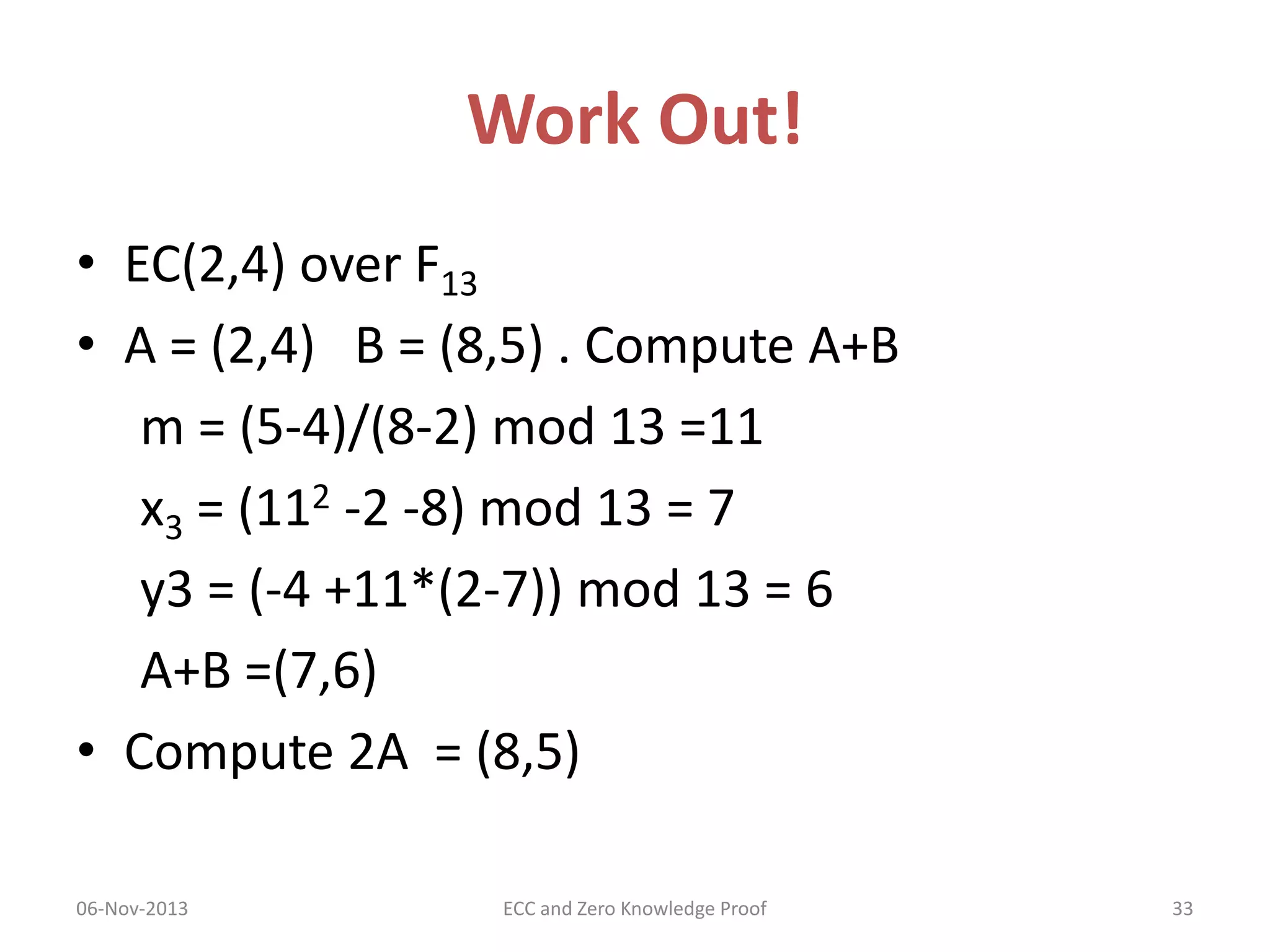 Work Out!
• EC(2,4) over F13
• A = (2,4) B = (8,5) . Compute A+B
m = (5-4)/(8-2) mod 13 =11
x3 = (112 -2 -8) mod 13 = 7
y3 = (-4 +11*(2-7)) mod 13 = 6
A+B =(7,6)
• Compute 2A = (8,5)
06-Nov-2013

ECC and Zero Knowledge Proof

33

 