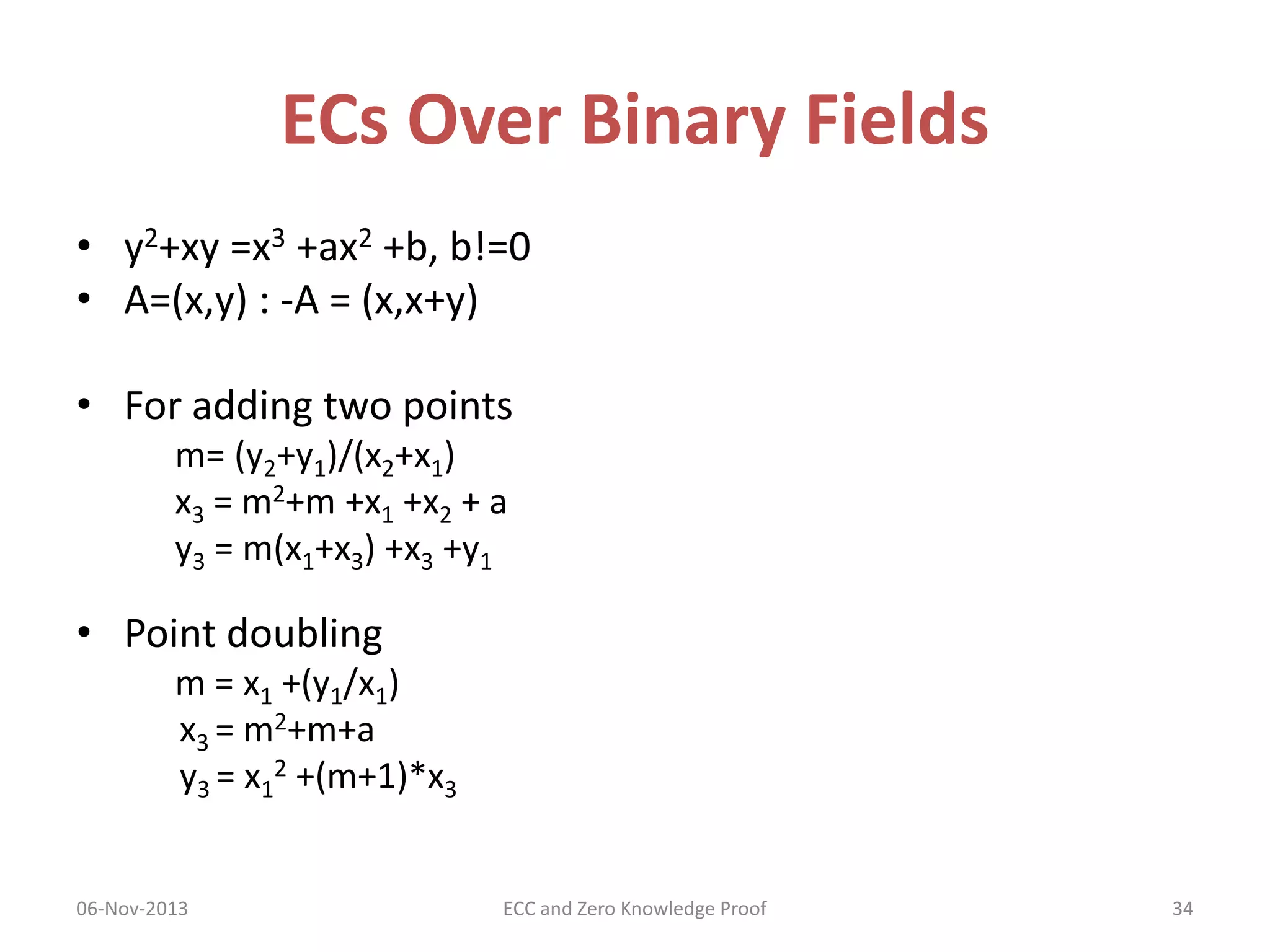 ECs Over Binary Fields
• y2+xy =x3 +ax2 +b, b!=0
• A=(x,y) : -A = (x,x+y)
• For adding two points
m= (y2+y1)/(x2+x1)
x3 = m2+m +x1 +x2 + a
y3 = m(x1+x3) +x3 +y1

• Point doubling
m = x1 +(y1/x1)
x3 = m2+m+a
y3 = x12 +(m+1)*x3
06-Nov-2013

ECC and Zero Knowledge Proof

34

 