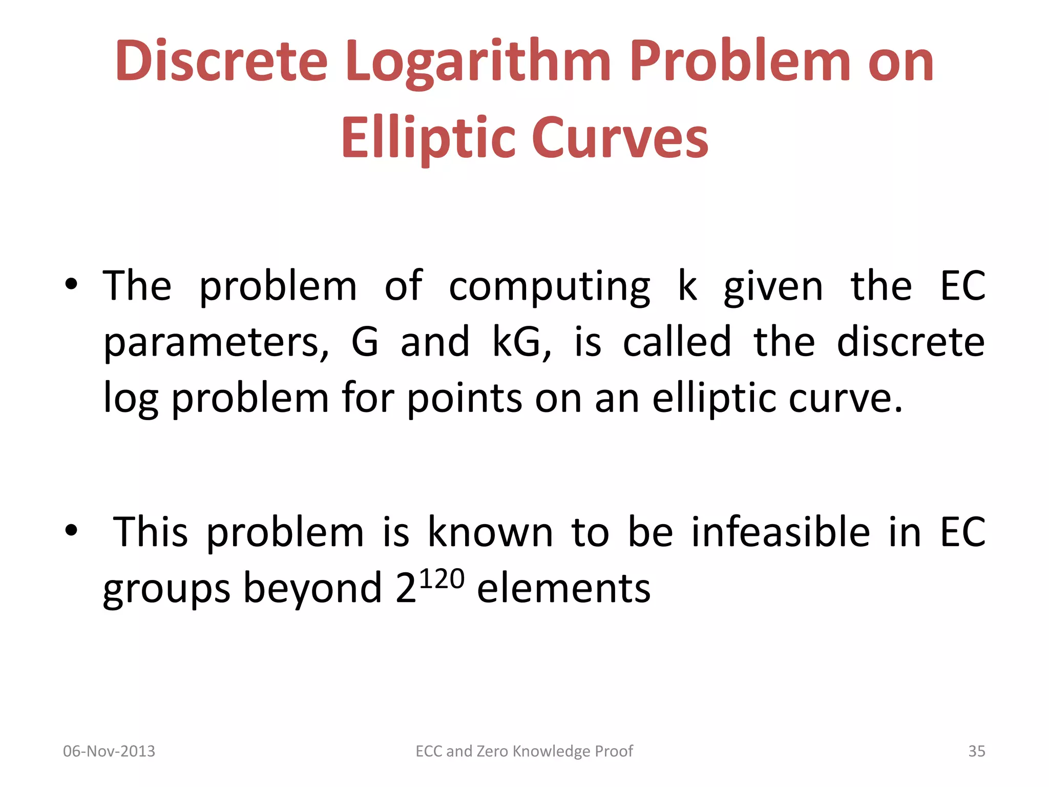 Discrete Logarithm Problem on
Elliptic Curves
• The problem of computing k given the EC
parameters, G and kG, is called the discrete
log problem for points on an elliptic curve.
• This problem is known to be infeasible in EC
groups beyond 2120 elements

06-Nov-2013

ECC and Zero Knowledge Proof

35

 