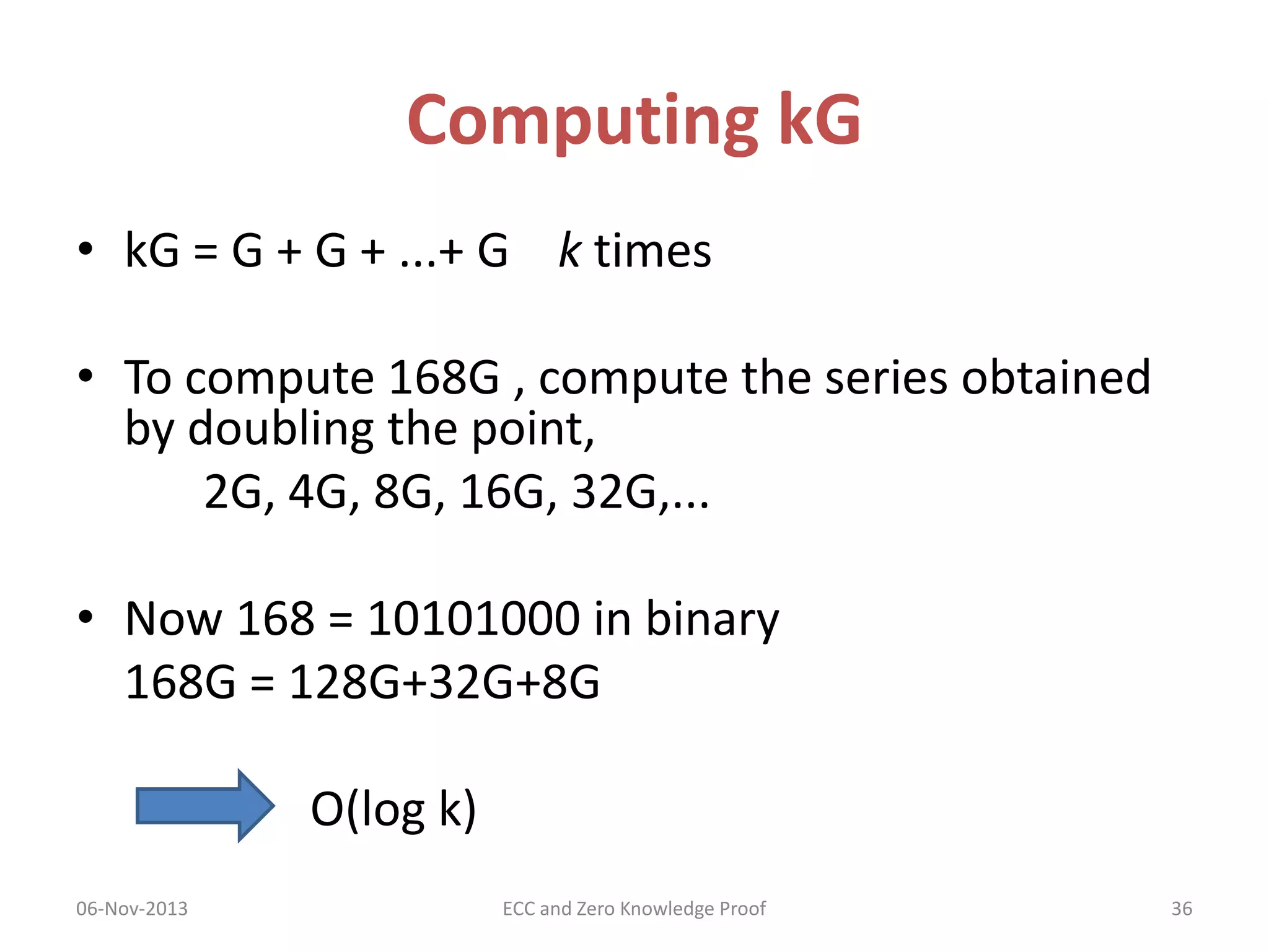 Computing kG
• kG = G + G + ...+ G k times
• To compute 168G , compute the series obtained
by doubling the point,
2G, 4G, 8G, 16G, 32G,...

• Now 168 = 10101000 in binary
168G = 128G+32G+8G
O(log k)
06-Nov-2013

ECC and Zero Knowledge Proof

36

 