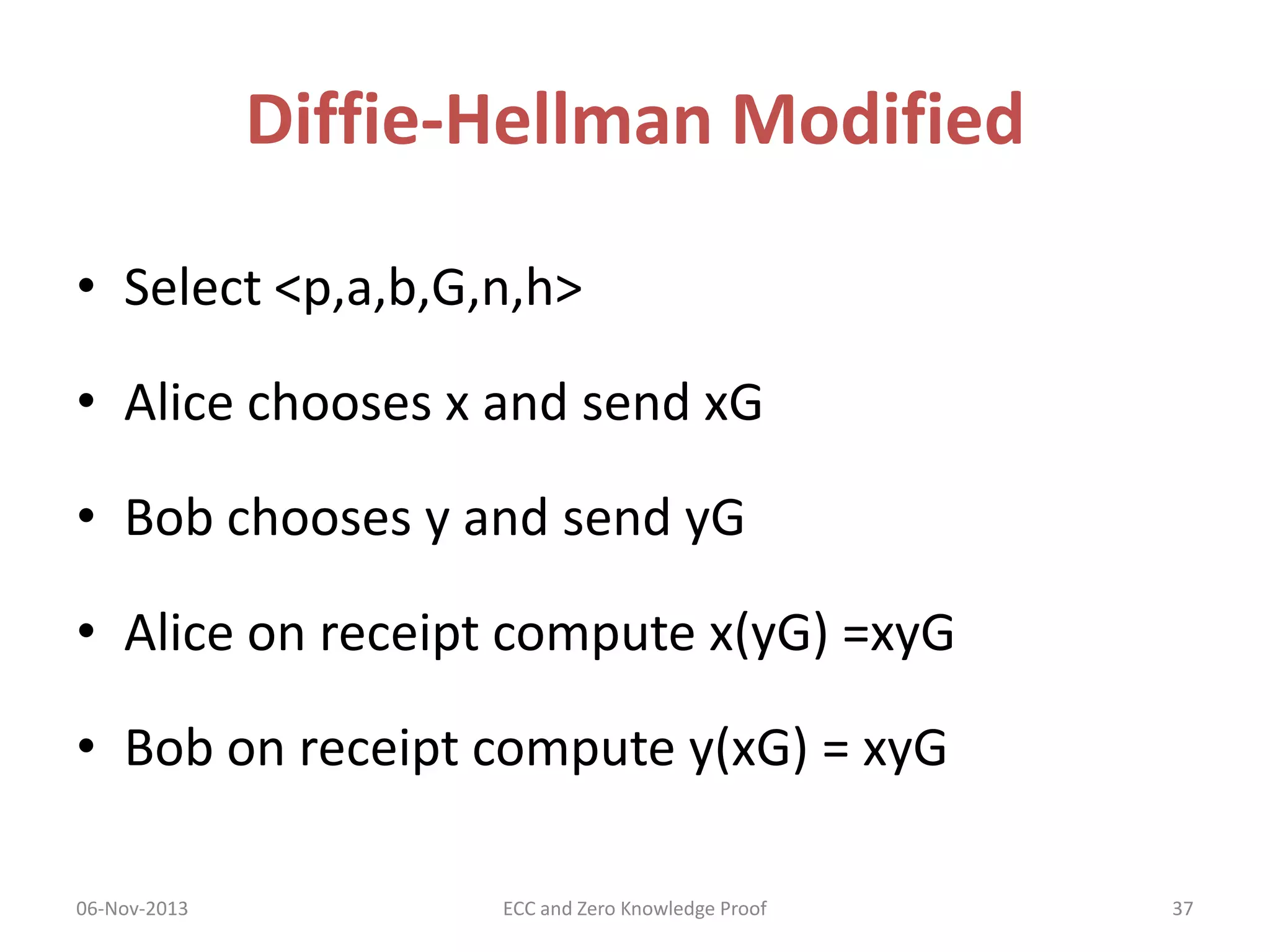 Diffie-Hellman Modified
• Select <p,a,b,G,n,h>
• Alice chooses x and send xG
• Bob chooses y and send yG

• Alice on receipt compute x(yG) =xyG
• Bob on receipt compute y(xG) = xyG
06-Nov-2013

ECC and Zero Knowledge Proof

37

 