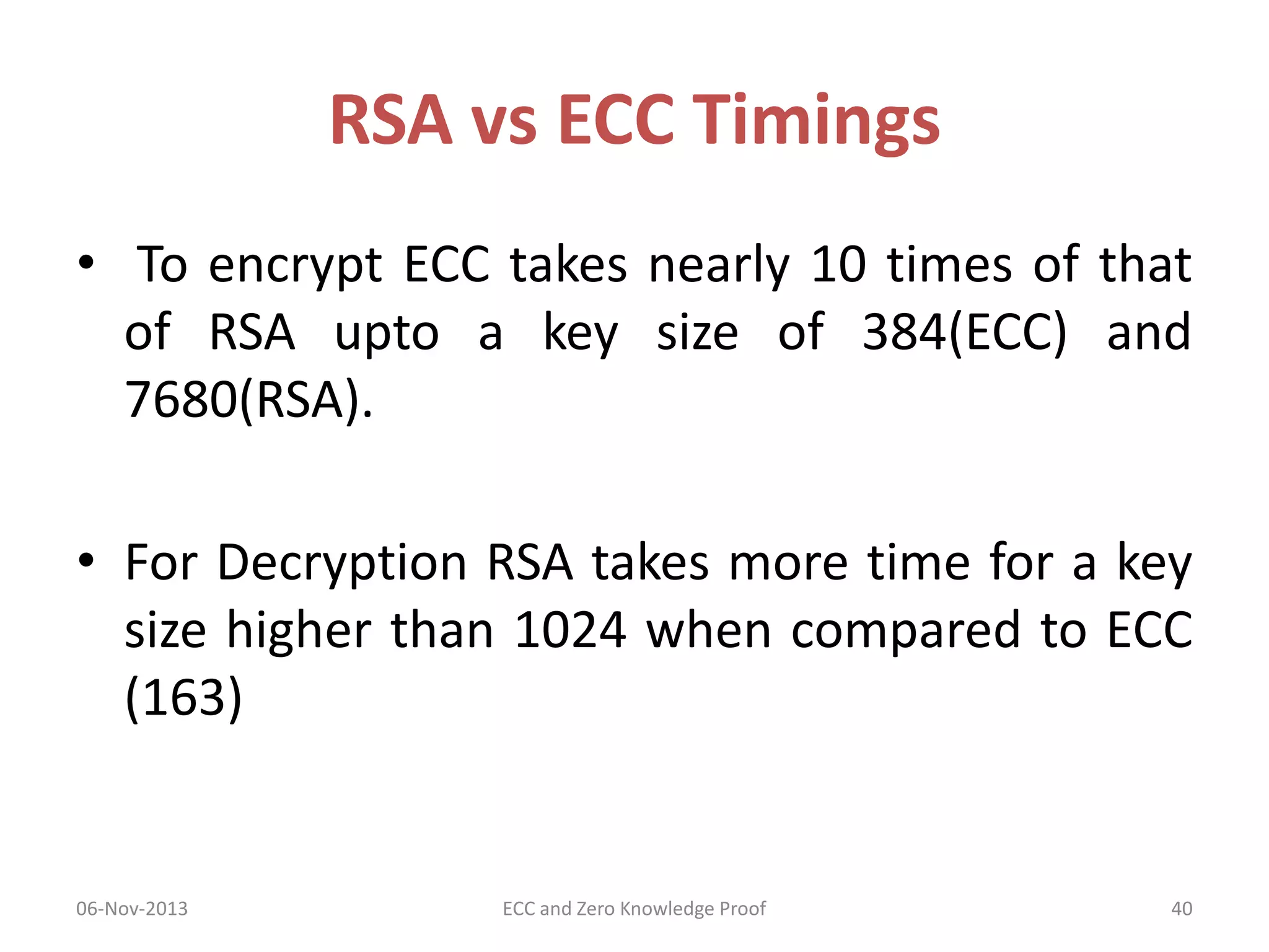 RSA vs ECC Timings
• To encrypt ECC takes nearly 10 times of that
of RSA upto a key size of 384(ECC) and
7680(RSA).
• For Decryption RSA takes more time for a key
size higher than 1024 when compared to ECC
(163)

06-Nov-2013

ECC and Zero Knowledge Proof

40

 