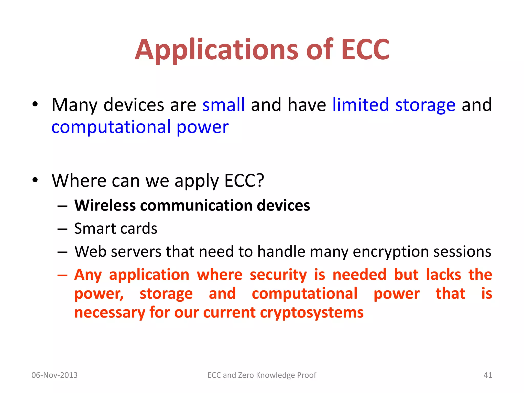 Applications of ECC
• Many devices are small and have limited storage and
computational power
• Where can we apply ECC?
–
–
–
–

Wireless communication devices
Smart cards
Web servers that need to handle many encryption sessions
Any application where security is needed but lacks the
power, storage and computational power that is
necessary for our current cryptosystems

06-Nov-2013

ECC and Zero Knowledge Proof

41

 