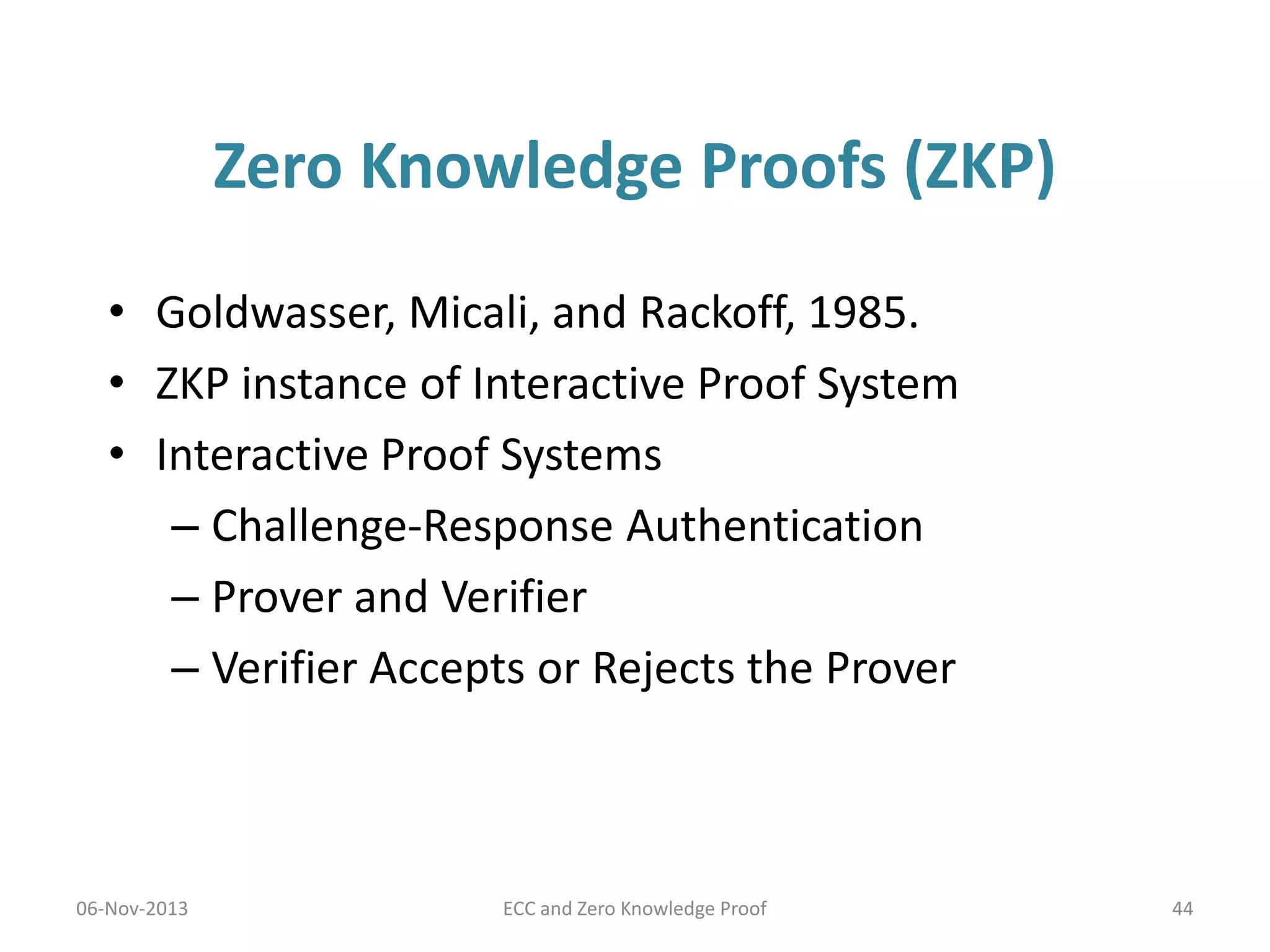 Zero Knowledge Proofs (ZKP)
• Goldwasser, Micali, and Rackoff, 1985.
• ZKP instance of Interactive Proof System
• Interactive Proof Systems
– Challenge-Response Authentication
– Prover and Verifier
– Verifier Accepts or Rejects the Prover

06-Nov-2013

ECC and Zero Knowledge Proof

44

 