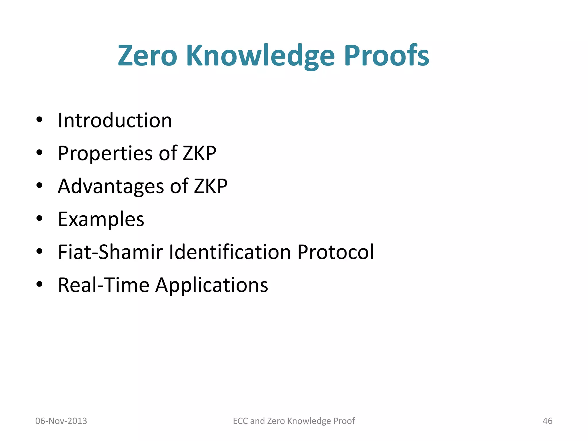 Zero Knowledge Proofs
•
•
•
•
•
•

Introduction
Properties of ZKP
Advantages of ZKP
Examples
Fiat-Shamir Identification Protocol
Real-Time Applications

06-Nov-2013

ECC and Zero Knowledge Proof

46

 