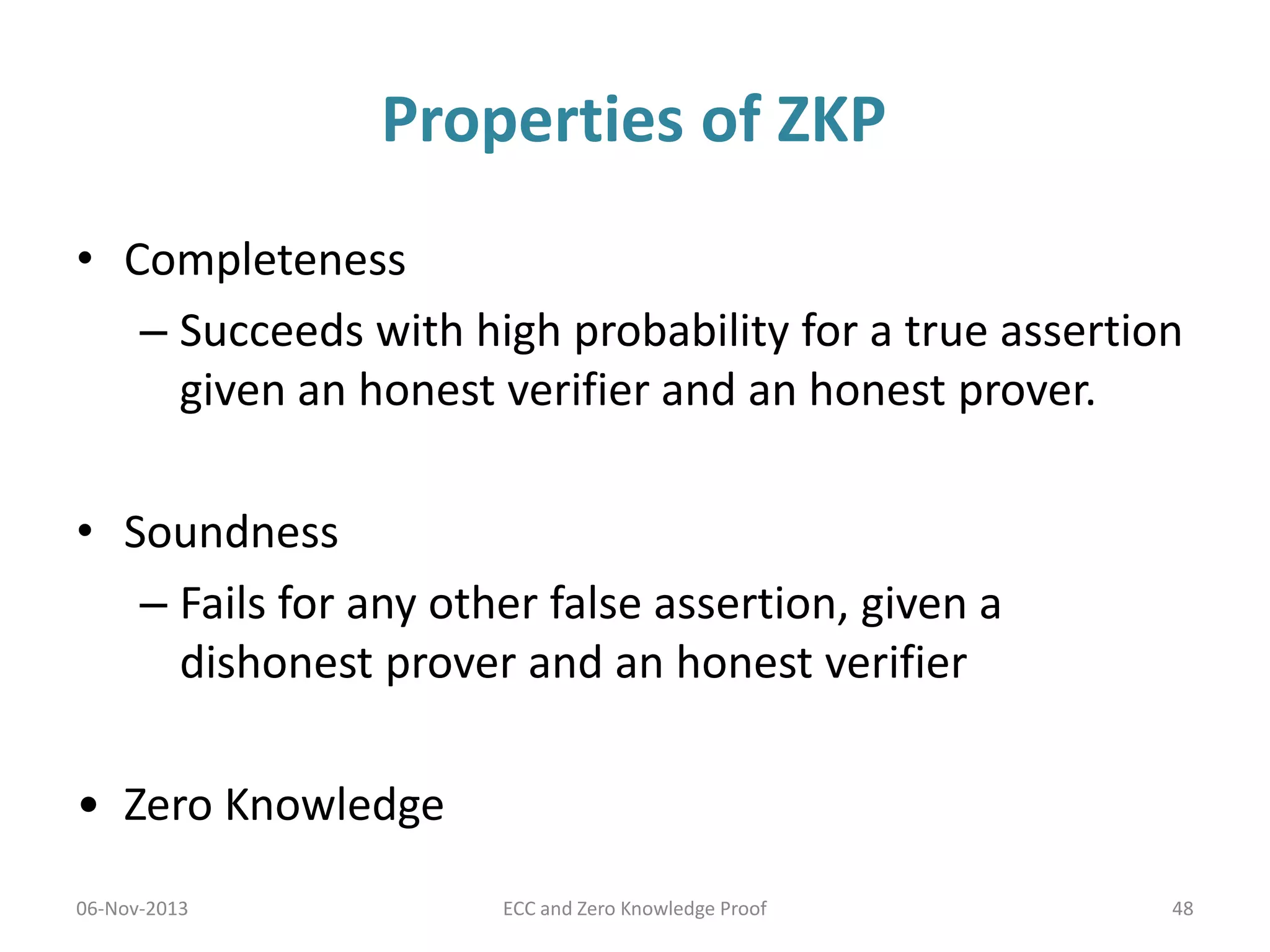 Properties of ZKP
• Completeness
– Succeeds with high probability for a true assertion
given an honest verifier and an honest prover.
• Soundness
– Fails for any other false assertion, given a
dishonest prover and an honest verifier
• Zero Knowledge
06-Nov-2013

ECC and Zero Knowledge Proof

48

 