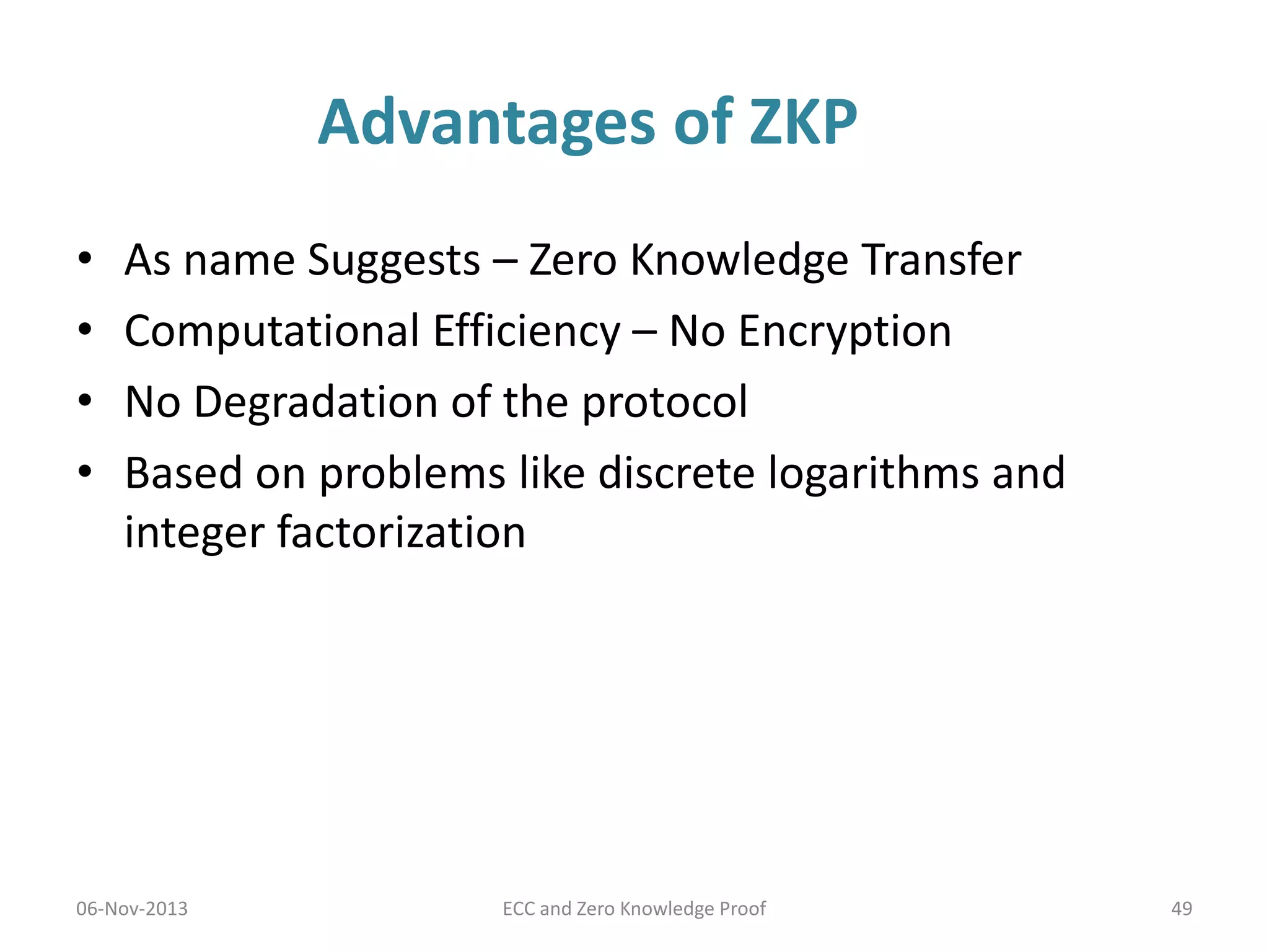Advantages of ZKP
•
•
•
•

As name Suggests – Zero Knowledge Transfer
Computational Efficiency – No Encryption
No Degradation of the protocol
Based on problems like discrete logarithms and
integer factorization

06-Nov-2013

ECC and Zero Knowledge Proof

49

 