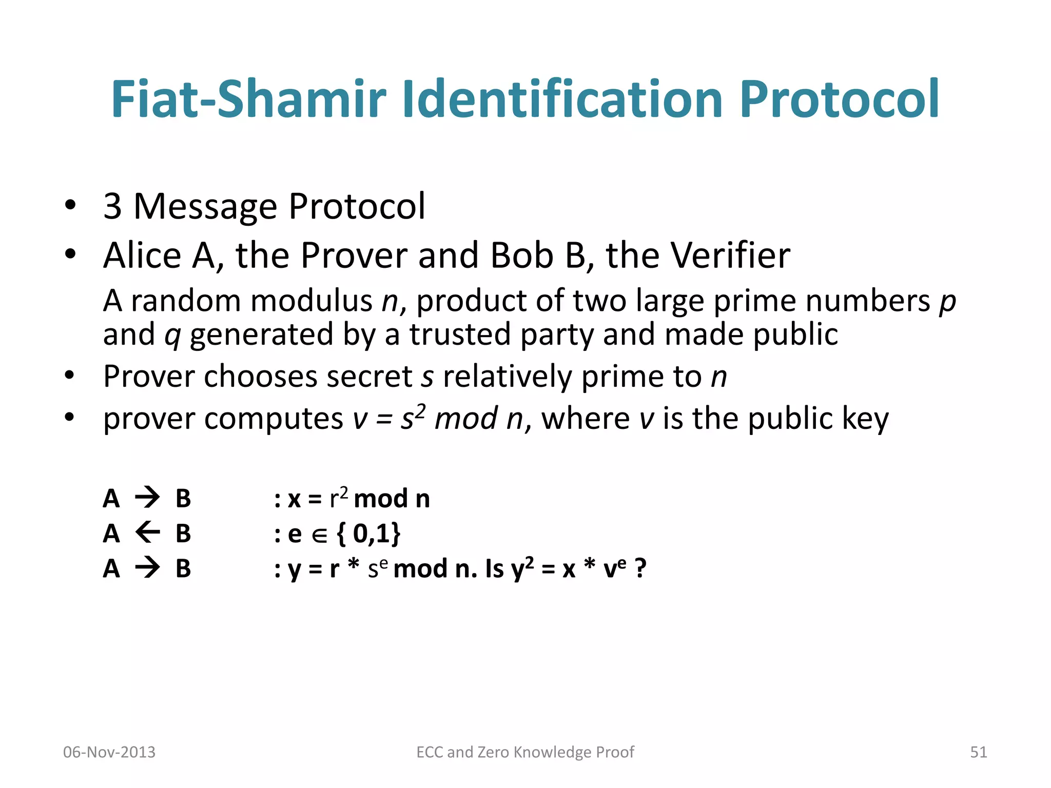Fiat-Shamir Identification Protocol
• 3 Message Protocol
• Alice A, the Prover and Bob B, the Verifier
A random modulus n, product of two large prime numbers p
and q generated by a trusted party and made public
• Prover chooses secret s relatively prime to n
• prover computes v = s2 mod n, where v is the public key
A  B
A  B
A  B

06-Nov-2013

: x = r2 mod n
: e  { 0,1}
: y = r * se mod n. Is y2 = x * ve ?

ECC and Zero Knowledge Proof

51

 