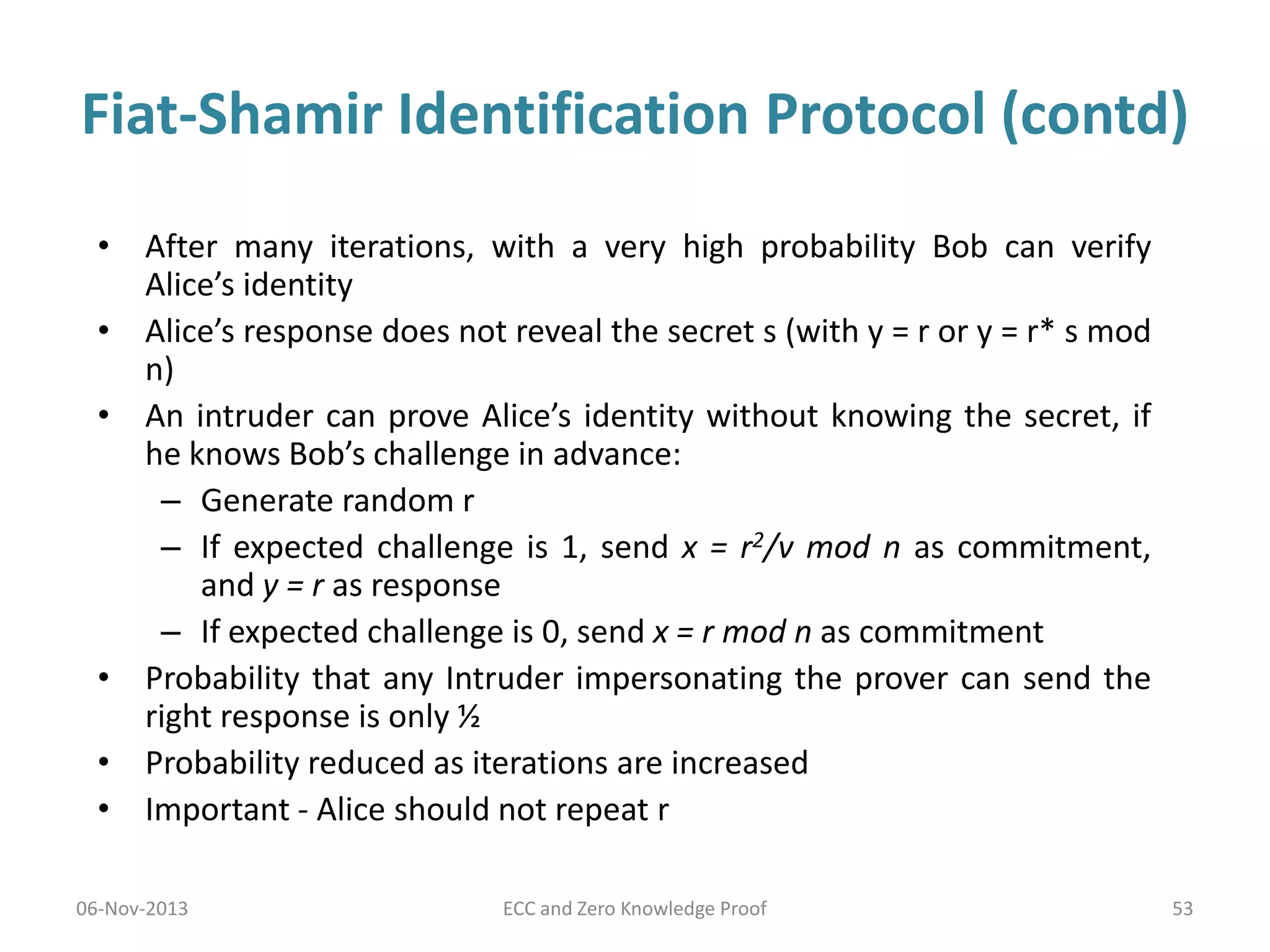 Fiat-Shamir Identification Protocol (contd)
• After many iterations, with a very high probability Bob can verify
Alice’s identity
• Alice’s response does not reveal the secret s (with y = r or y = r* s mod
n)
• An intruder can prove Alice’s identity without knowing the secret, if
he knows Bob’s challenge in advance:
– Generate random r
– If expected challenge is 1, send x = r2/v mod n as commitment,
and y = r as response
– If expected challenge is 0, send x = r mod n as commitment
• Probability that any Intruder impersonating the prover can send the
right response is only ½
• Probability reduced as iterations are increased
• Important - Alice should not repeat r
06-Nov-2013

ECC and Zero Knowledge Proof

53

 