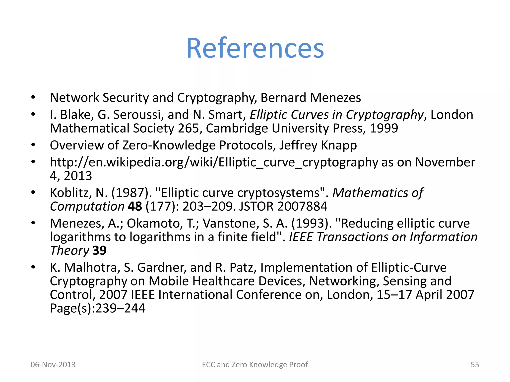 References
• Network Security and Cryptography, Bernard Menezes
• I. Blake, G. Seroussi, and N. Smart, Elliptic Curves in Cryptography, London
Mathematical Society 265, Cambridge University Press, 1999
• Overview of Zero-Knowledge Protocols, Jeffrey Knapp
• http://en.wikipedia.org/wiki/Elliptic_curve_cryptography as on November
4, 2013
• Koblitz, N. (1987). "Elliptic curve cryptosystems". Mathematics of
Computation 48 (177): 203–209. JSTOR 2007884
• Menezes, A.; Okamoto, T.; Vanstone, S. A. (1993). "Reducing elliptic curve
logarithms to logarithms in a finite field". IEEE Transactions on Information
Theory 39
• K. Malhotra, S. Gardner, and R. Patz, Implementation of Elliptic-Curve
Cryptography on Mobile Healthcare Devices, Networking, Sensing and
Control, 2007 IEEE International Conference on, London, 15–17 April 2007
Page(s):239–244

06-Nov-2013

ECC and Zero Knowledge Proof

55

 