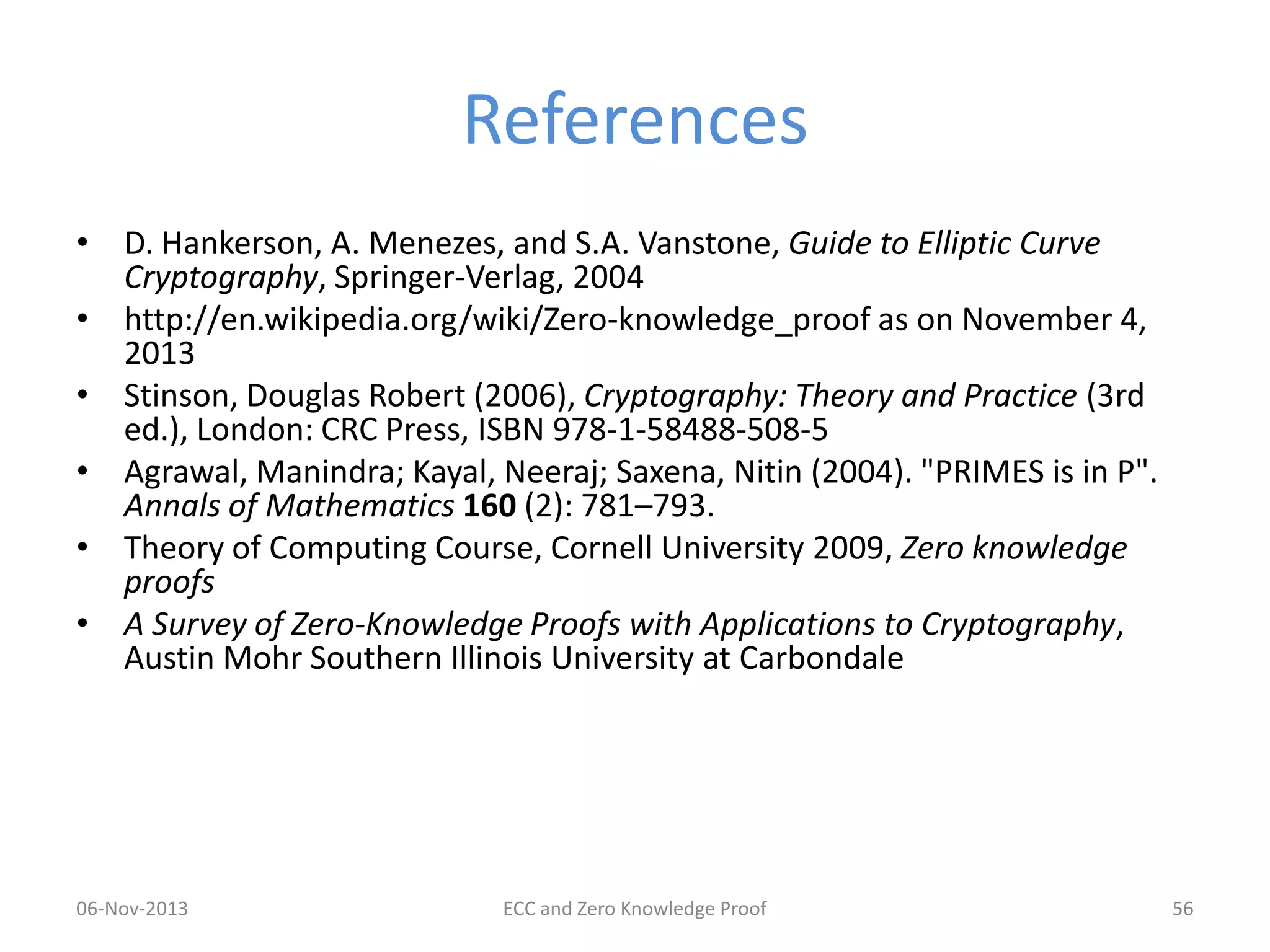 References
• D. Hankerson, A. Menezes, and S.A. Vanstone, Guide to Elliptic Curve
Cryptography, Springer-Verlag, 2004
• http://en.wikipedia.org/wiki/Zero-knowledge_proof as on November 4,
2013
• Stinson, Douglas Robert (2006), Cryptography: Theory and Practice (3rd
ed.), London: CRC Press, ISBN 978-1-58488-508-5
• Agrawal, Manindra; Kayal, Neeraj; Saxena, Nitin (2004). "PRIMES is in P".
Annals of Mathematics 160 (2): 781–793.
• Theory of Computing Course, Cornell University 2009, Zero knowledge
proofs
• A Survey of Zero-Knowledge Proofs with Applications to Cryptography,
Austin Mohr Southern Illinois University at Carbondale

06-Nov-2013

ECC and Zero Knowledge Proof

56

 