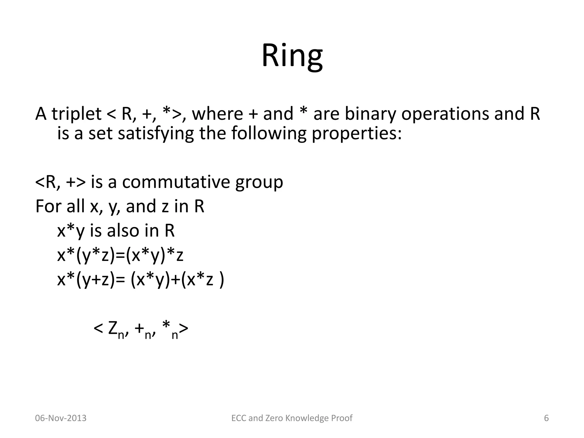 Ring
A triplet < R, +, *>, where + and * are binary operations and R
is a set satisfying the following properties:
<R, +> is a commutative group
For all x, y, and z in R
x*y is also in R
x*(y*z)=(x*y)*z
x*(y+z)= (x*y)+(x*z )
< Zn, +n, *n>

06-Nov-2013

ECC and Zero Knowledge Proof

6

 