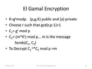 El Gamal Encryption
•
•
•
•

K=gamodp. (p,g,K) public and (a) private
Choose r such that gcd(r,p-1)=1
C1= gr mod p
C2= (m*Kr) mod p... m is the message
Sends(C1, C2)
• To Decrypt C1-a*C2 mod p =m

06-Nov-2013

ECC and Zero Knowledge Proof

15

 