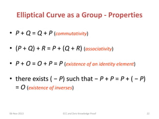Elliptical Curve as a Group - Properties
• P + Q = Q + P (commutativity)
• (P + Q) + R = P + (Q + R) (associativity)

• P + O = O + P = P (existence of an identity element)
• there exists ( − P) such that − P + P = P + ( − P)
= O (existence of inverses)

06-Nov-2013

ECC and Zero Knowledge Proof

22

 