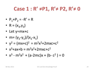 Case 1 : R’ ≠P1, R’≠ P2, R’≠ 0
•
•
•
•
•
•
•

P1+P2 = -R’ = R
R = (x3,y3)
Let y=mx+c
m= (y2-y1)/(x2-x1)
y2 = (mx+c)2 = m2x2+2mxc+c2
x3+ax+b = m2x2+2mxc+c2
x3 - m2x2 + (a-2mc)x + (b- c2 ) = 0

06-Nov-2013

ECC and Zero Knowledge Proof

24

 