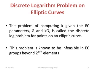 Discrete Logarithm Problem on
Elliptic Curves
• The problem of computing k given the EC
parameters, G and kG, is called the discrete
log problem for points on an elliptic curve.
• This problem is known to be infeasible in EC
groups beyond 2120 elements

06-Nov-2013

ECC and Zero Knowledge Proof

35

 