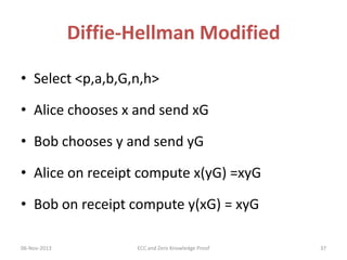 Diffie-Hellman Modified
• Select <p,a,b,G,n,h>
• Alice chooses x and send xG
• Bob chooses y and send yG

• Alice on receipt compute x(yG) =xyG
• Bob on receipt compute y(xG) = xyG
06-Nov-2013

ECC and Zero Knowledge Proof

37

 