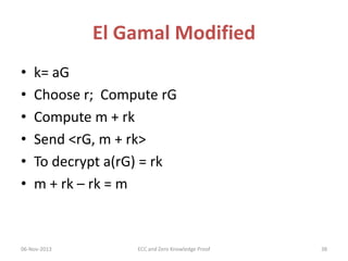 El Gamal Modified
•
•
•
•
•
•

k= aG
Choose r; Compute rG
Compute m + rk
Send <rG, m + rk>
To decrypt a(rG) = rk
m + rk – rk = m

06-Nov-2013

ECC and Zero Knowledge Proof

38

 